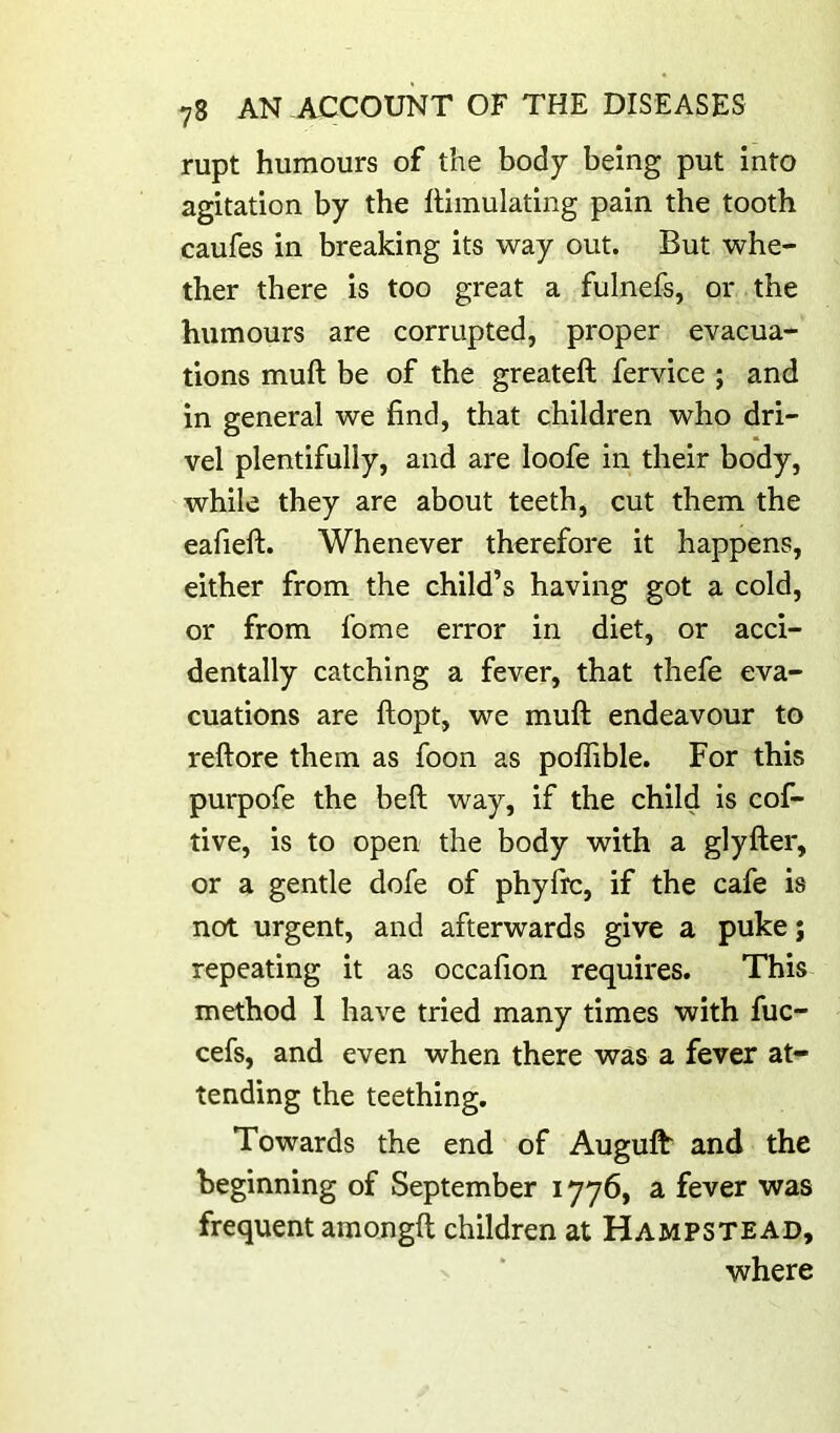 rupt humours of the body being put into agitation by the Simulating pain the tooth caufes in breaking its way out. But whe- ther there is too great a fulnefs, or the humours are corrupted, proper evacua- tions muft be of the greateft fervice ; and in general we find, that children who dri- vel plentifully, and are loofe in their body, while they are about teeth, cut them the eafieft. Whenever therefore it happens, either from the child’s having got a cold, or from fome error in diet, or acci- dentally catching a fever, that thefe eva- cuations are llopt, we muft endeavour to reftore them as foon as poflible. For this purpofe the beft way, if the child is cof- tive, is to open the body with a glyfter, or a gentle dofe of phyfrc, if the cafe is not urgent, and afterwards give a puke; repeating it as occafion requires. This method 1 have tried many times with fuc- cefs, and even when there was a fever at- tending the teething. Towards the end of Auguft* and the beginning of September i yy6, a fever was frequent amongft children at Hampstead, where