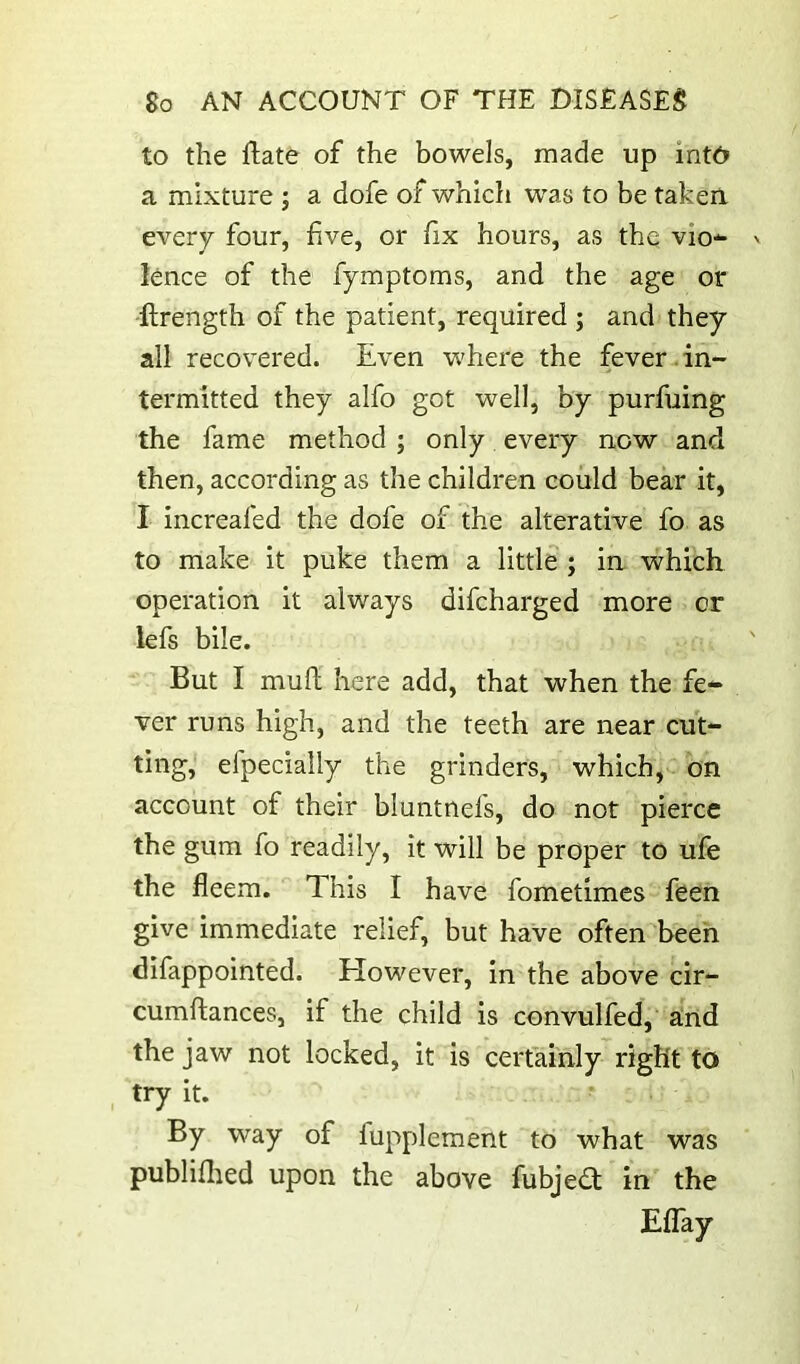 to the ftate of the bowels, made up int6 a mixture ; a dofe of which was to be taken, every four, five, or hx hours, as the vio-^ lence of the fymptoms, and the age or -flrength of the patient, required ; and they all recovered. Even where the fever-in- termitted they alfo got well, by purfuing the fame method ; only every now and then, according as the children could bear it, I increafed the dofe of the alterative fo as to make it puke them a little ; ia which operation it always difcharged more or lefs bile. But I muft here add, that when the fe- ver runs high, and the teeth are near cut- ting, efpecially the grinders, which, on account of their bluntnefs, do not pierce the gum fo readily, it will be proper to ufe the fleem. This I have fometimes feen give immediate relief, but have often been difappointed. However, in the above cir- cumftances, if the child is convulfed, a!nd the jaw not locked, it is certainly right to try it. By way of fupplement to what was publiflied upon the above fubjea in the Eflay