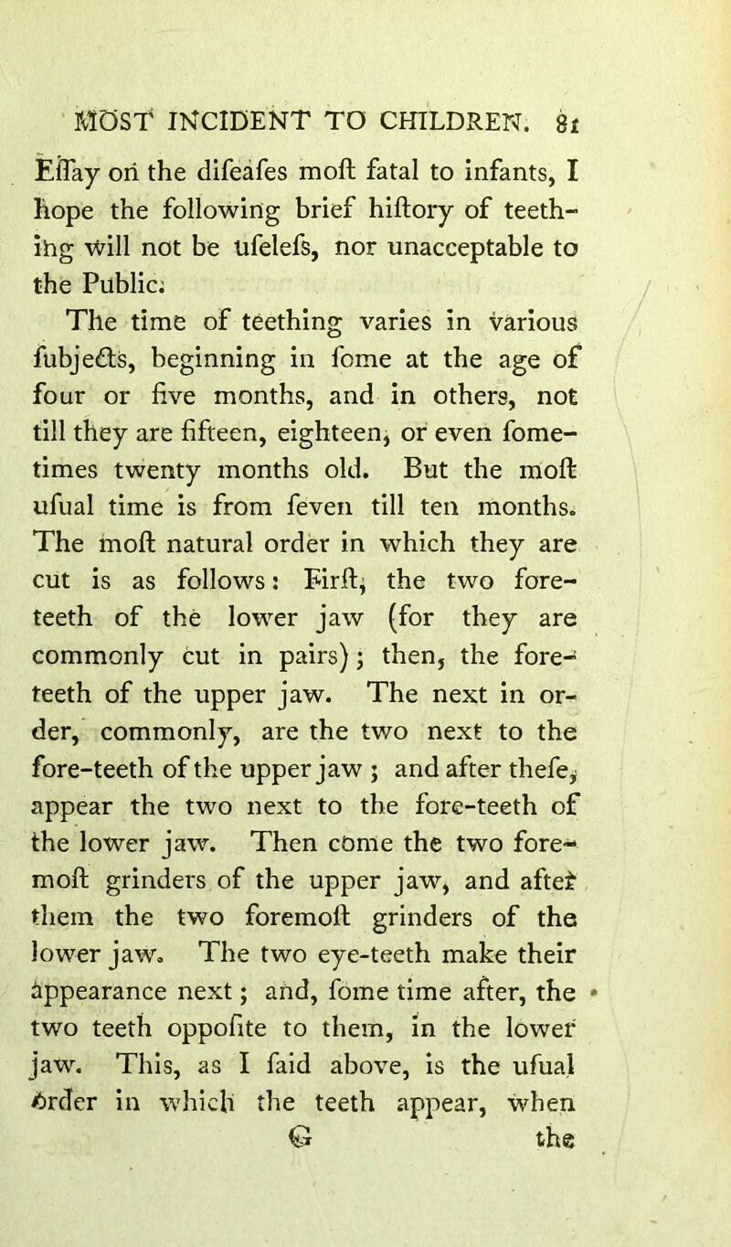 EfTay oii the difeafes moil fatal to infants, I hope the following brief hiftory of teeth- ihg \vill not be iifelefs, nor unacceptable to the Public; The time of teething varies in various fubjefts, beginning in fome at the age of four or live months, and in others, not till they are fifteen, eighteen, or even fome- times twenty months old. But the moft ufual time is from feven till ten months. The moft natural order in which they are cut is as follows: Eirft^ the two fore- teeth of the lower jaw (for they are commonly cut in pairs) j then, the fore- teeth of the upper jaw. The next in or- der, commonly, are the two next to the fore-teeth of the upper jaw j and after thefe^ appear the two next to the fore-teeth of the lower jaw. Then come the two fore- moll grinders of the upper jaw, and aftet them the two foremoft grinders of the lower jaw. The two eye-teeth make their appearance next; and, fome time after, the two teeth oppofite to them, in the lower jaw. This, as I faid above, is the ufual ^rder in which the teeth appear, when G the