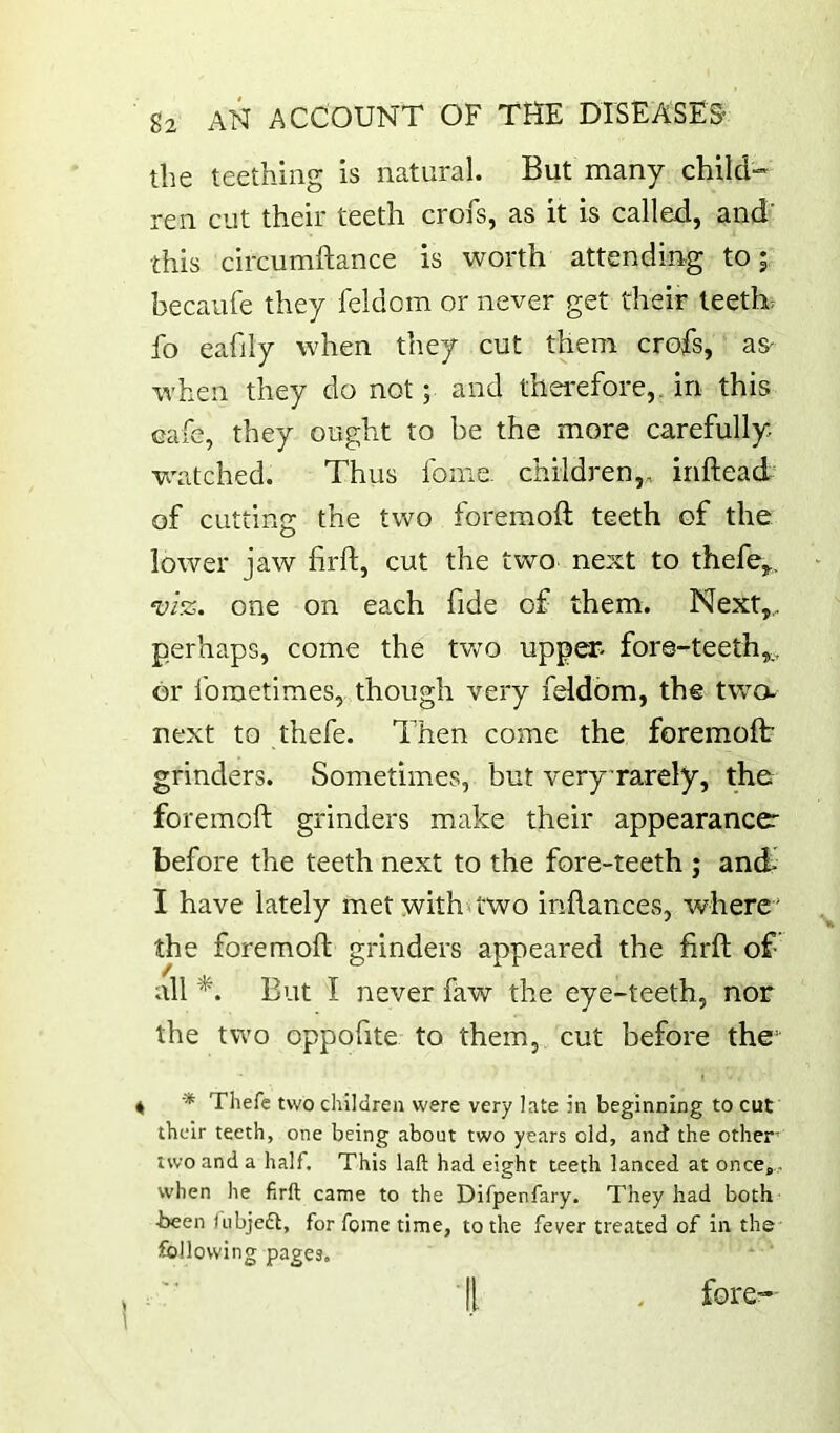 the teething is natural. But many child-” ren cut their teeth crofs, as it is called, and' this circumftance is worth attending to; becanfe they feldom or never get their teeth, fo eafily when they cut them crofs, as- when they do not; and thei-efore,. in this cale, they ought to be the more carefully- watched. Thus fonie- children,, inftead of cutting the two foremoft teeth of the lower jaw firft, cut the two next to thefe^, one on each fide of them. Next,,, perhaps, come the tvro upper* fore-teeth,,, or foraetimes, though very feldom, the two- next to thefe. Then come the foremoft grinders. Sometimes, but veryTarely, the foremoft grinders make their appearanccr before the teeth next to the fore-teeth ; and I have lately met with^two inftances, where ' the foremoft grinders appeared the firft of all But I never faw the eye-teeth, nor the two oppoftte to them, cut before the 4 •* Thefe two children were very late in beginning to cut their teeth, one being about two years old, and the other two and a half. This laft had eight teeth lanced at oncCj,. when he firft came to the Difpenfary. They had both ■been lubjedt, for foine time, to the fever treated of in the following pages. :' ■ II . fore-