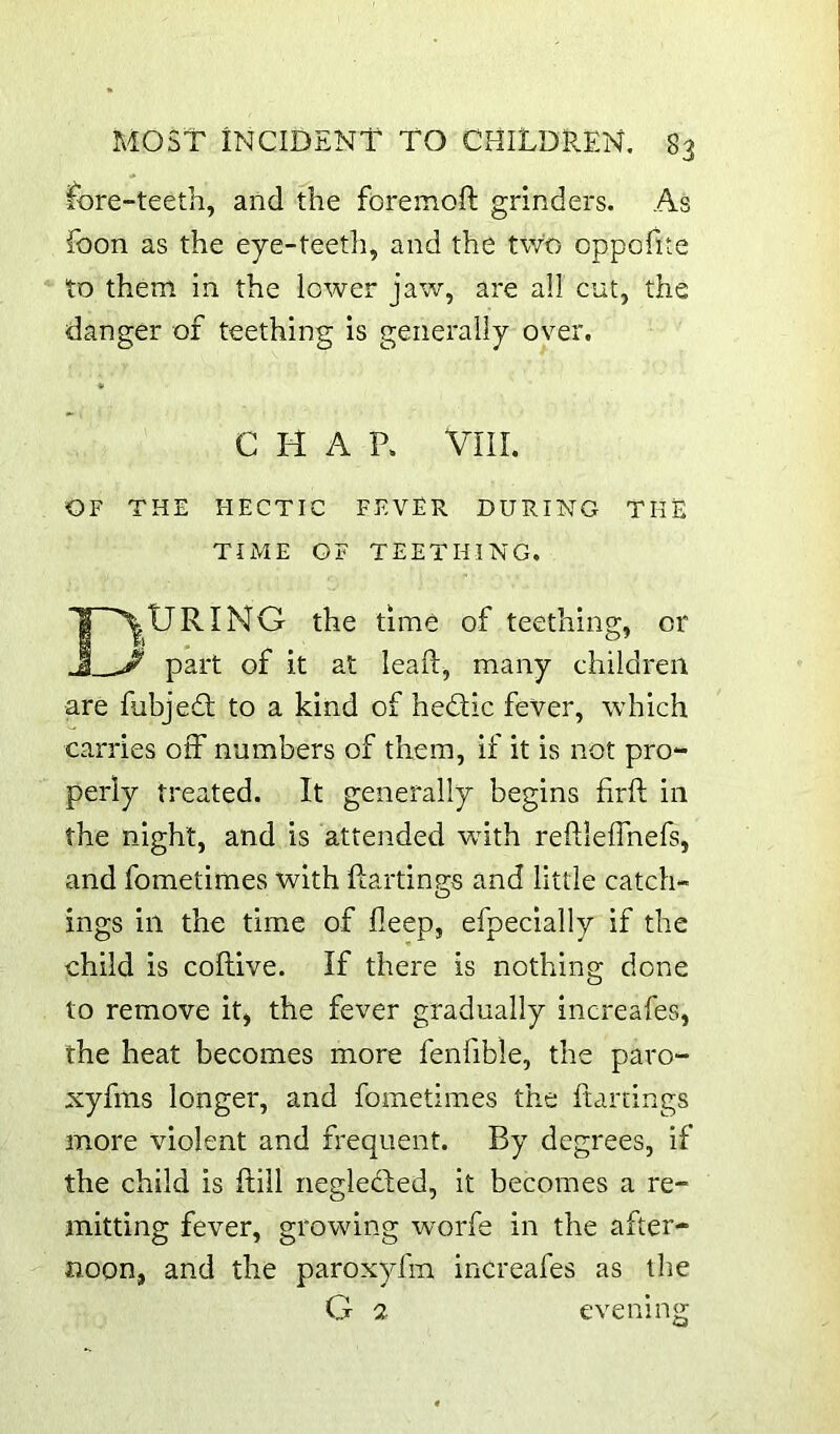fore-teeth, and the foremoft grinders. As foon as the eye-teetli, and the two oppofite to them in the lower jaw, are all cut, the danger of teething is generally over. CHAP. VIII. OF THE HECTIC FEVER DURING THE TIME OF TEETHING. D.tJRING the time of teething, or ' part of it at leaft^ many children are fubjed; to a kind of hedic fever, which carries off numbers of them, if it is not pro- perly treated. It generally begins firft in the night, and is attended with reftleffnefs, and fometimes with ftartings and little catch- ings in the time of deep, efpecially if the child is collive. If there is nothing done to remove it, the fever gradually increafes, the heat becomes more fenfible, the paro- xyfms longer, and fometimes the ftartings more violent and frequent. By degrees, if the child is ftill negleded, it becomes a re- mitting fever, growing worfe in the after- noon, and the paroxyfm increafes as the G 2 evening