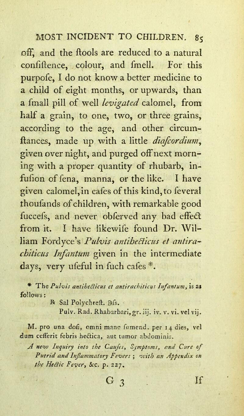 off, and the ftools are reduced to a natural confiftence, colour, and fraell. For this purpofe, I do not know a better medicine to a child of eight months, or upwards, than a fmall pill of well levigated calomel, from half a grain, to one, two, or three grains, according to the age, and other circum- llances, made up with a little diafaordium, given over night, and purged off next morn- ing with a proper quantity of rhubarb, in- fufion of fena, manna, or the like. I have given calomel, in cafes of this kind, to feveral thoufands of children, with remarkable good fuccefs, and never obferved any bad effed: from it. I have iikewife found Dr. Wil- liam Fordyce’s Pulvis antihedllcus et aiitira-^ chiticus Infantum given in the intermediate days, very ufeful in fuch cafes * The Pul-vis antiheilicus et antirachiticus Infantum, is at follows: R Sal Polychreft. 9fs. Pulv. Rad. Rhabarbarljgr. ilj. iv. v. vi. vel vij. M. pro una dofi, omni mane fumend. per 14 dies, vel idum ceflerit febris hedica, aut tumor abdominis. A new Inquiry into the Caufes, Symptoms, and Cure of Putrid and Inflammatory Fevers ; with an Appendix on the Hediic Fe-ver, See. p. 227. G ,3 If