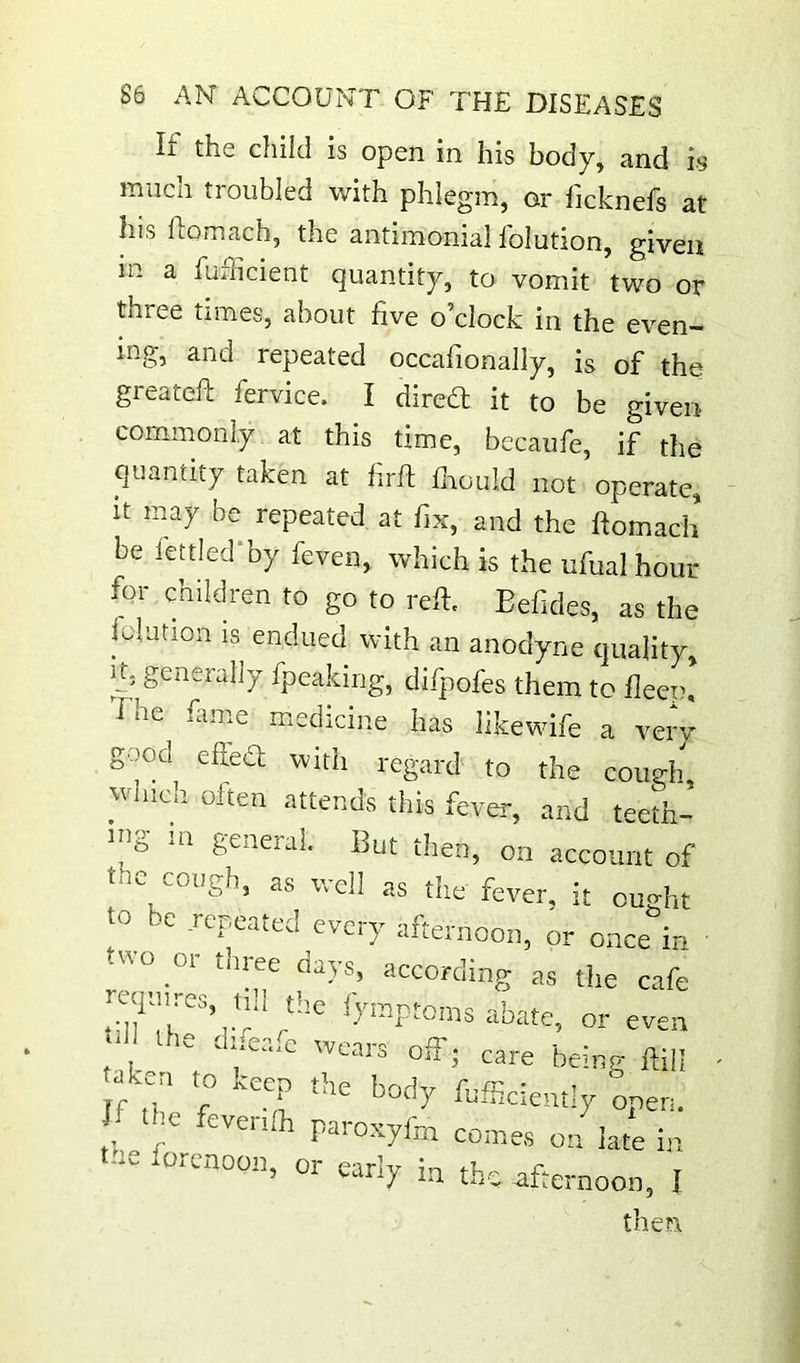 If the child is open in his body, and is much troubled with phlegm, or ficknefs at his fiomach, the antimonial folution, given in a fuiiicient quantity, to vomit two or three times, about five o’clock in the even- ing, and repeated occafionally, is of the greateft fervice. I dired it to be given commonly at this time, becaufe, if the quantity taken at hrft fnould not operate, it may be repeated at fix, and the ftomach be fettled‘by feven, which is the ufualhour for children to go to reft. Eefides, as the iolution IS endued with an anodyne quality. It, generally fpeaking, difpofes them to fleep, I he fame medicine has Ilkewife a very good efteO; with regard to the cough which often attends this fever, and teeth- ing m general. But then, on account of cough, as well as the fever, it ought be repeated ^every afternoon, or once in -^'o 01 tnree clays, according as the cafe -quires tdUhe iymptoms abate, or even “ 1- miea.c wears off; care being ftiil .ken to keep the body fofficlently open. the feven/h paroxyfo comes on iate i,t t..e forenoon, or early in the afternoon, I then