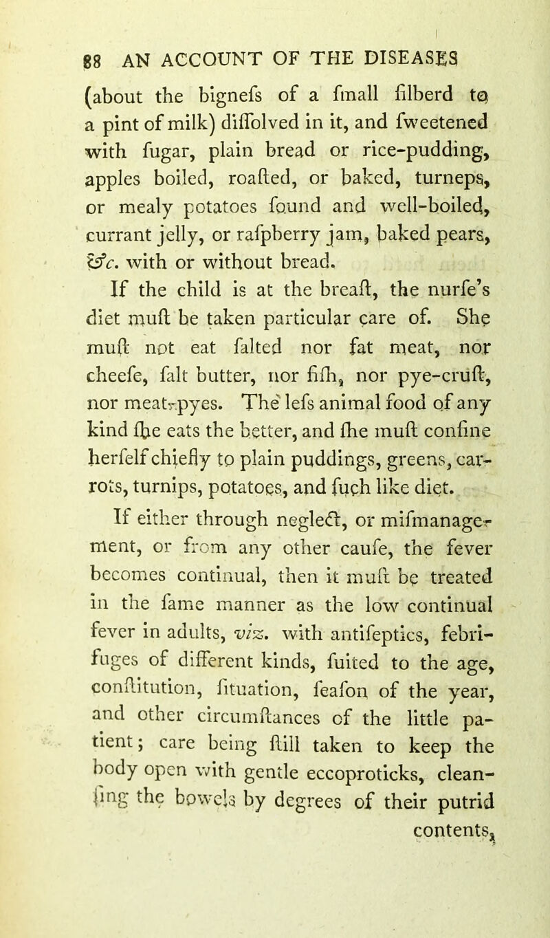 88 AN ACCOUNT OF THE DISEASES (about the blgnefs of a fmall filberd tq a pint of milk) dilTolved in it, and fweetencd with fugar, plain bread or rice-pudding, apples boiled, roafted, or baked, turneps, or mealy potatoes found and well-boiled, currant jelly, or rafpberry jam, baked pears, t^c. with or without bread. If the child is at the bread:, the nurfe’s diet mull be taken particular care of. She mufi: not eat faked nor fat meat, nor cheefe, fait butter, nor f fh, nor pye-cruft, nor meatr.pyes. The' lefs animal food of any kind fbe eats the better, and fhe muft confine herfelf chiefly to plain puddings, greens, car- rots, turnips, potatoes, and fueh like diet. If either through negledl, or mifmanager ment, or from any other caufe, the fever becomes continual, then it mufi; be treated in the fame manner as the low continual fever in adults, viz. with antifeptics, febri- fuges of different kinds, fuited to the age, conflitution, fituatlon, feafon of the year, and other circumftances of the little pa- tient ; care being flill taken to keep the body open with gentle eccoproticks, clean- fmg the bowels by degrees of their putrid contents.