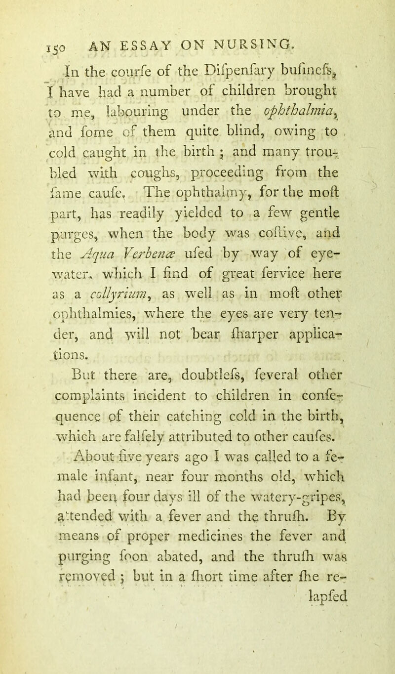 In the courfe of the Difpenfary bufmefe, I have had a number of children brought to me, labouring under the ophthalmia.^ and forne of them quite blind, o\ving to , cold caught in the birth 5 and many trou- bled with coughs, proceeding from the fame caufe. The ophthalmy, for the moft part, has readily yielded to a few gentle purges, when the body was coftive, and the Aqua Verhence ufed by way of eye- water, which I find of great fervice here as a collyrium.^ as well as in moft other cphthalmies, where the eyes are very ten- der, and ‘will not bear fharper applica- tions. But there are, doubtlefs, feveral other complaints incident to children in confe- ouence of their catchins: cold in the birth, which are falfely attributed to other caufes. About five years ago I was called to a fe- male infant, near four months old, which had fieeii four days ill of the watery-gripes, a.tended with a fever and the thrufti. By means of proper medicines the fever and purging foon abated, and the thrufh was removed ; but in a ftiort time after fhe re- lapfed