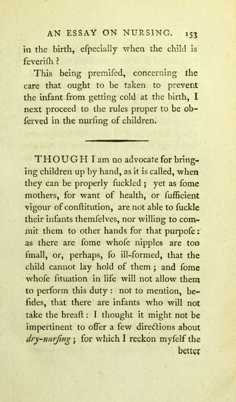 ill the birth, efpecially when the child is feverifh ? This being premifed, concerning the care that ought to be taken to prevent the infant from getting cold at the birth, I next proceed to the rules proper to be ob- ferved in the nurfing of children^ THOUGH I am no advocate for bring** ing children up by hand, as it is called, when they can be properly fuckled ; yet as fomc mothers, for want of health, or fufficient vigour of conftitution, are not able to fuckle their infants themfelves, nor willing to com- mit them to other hands for that purpofe: as there are fome whofe nipples are too fmall, or, perhaps, fo ill-formed, that the child cannot lay hold of them ; and fome whofe fituation in life will not allow them to perform this duty : not to mention, be- fides, that there are infants who will not take the breaft: I thought it might not be impertinent to offer a few diredlions about dry’-nurfing \ for which I reckon myfelf the bett^f