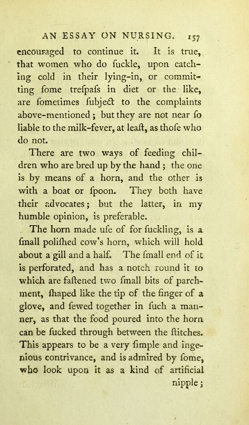 cncouFaged to continue it. It is true, that women who do fuckle, upon catch- ing cold in their lying-in, or commit- ting fome trefpafs in diet or the like, are fometimes fubjed; to the complaints above-mentioned ; but they are not near fo liable to the milk-fever, at lead, as thofe who do not. There are two ways of feeding chil- dren who are bred up by the hand ; the one is by means of a horn, and the other is with a boat or fpoon. They both have their advocates; but the latter, in my humble opinion, is preferable. The horn made ufe of for fuckling, is a fmall polilhed cow’s horn, which will hold about a gill and a half, The fmall end of it is perforated, and has a notch round it to which are faftened two fmall bits of parch- ment, fhaped like the tip of the finger of a glove, and fewed together in fuch a man- ner, as that the food poured into the horn, can be fucked through between the flitches. This appears to be a very Ample and inge- nious contrivance, and is admired by fome, who look upon it as a kind of artificial nipple I