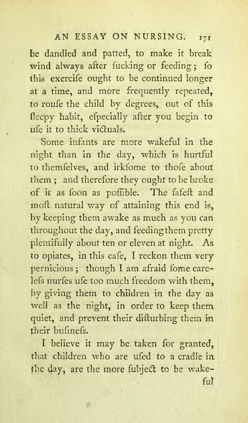 be dandled and patted, to make it break wind always after fucking or feeding; fo this exercife ought to be continued longer at a time, and more frequently repeated, to roufe the child by degrees, out of this fleepy habit, efpecially after you begin to ufe it to thick vidtuals. Some infants are more wakeful in the night than in the day^ which is hurtful to themfelves, and irkfome to thofe about them ; and therefore they ought to be broke of it as foon as poffible. The fafeft and moft. natural way of attaining this end is, by keeping them awake as much as you can throughout the day, and feeding them pretty plentifully about ten or eleven at night. As to opiates, in this cafe, I reckon them very pernicious ; though I am afraid fome care- lefs nurfes ufe too much freedom with them, jby giving them to children in the day as well as the night, in order to keep them quiet, and prevent their difturbing them in their bufmefs. I believe it may be taken for granted, that children who are ufed to a cradle in the day, are the more fubjedt to be wake- ful
