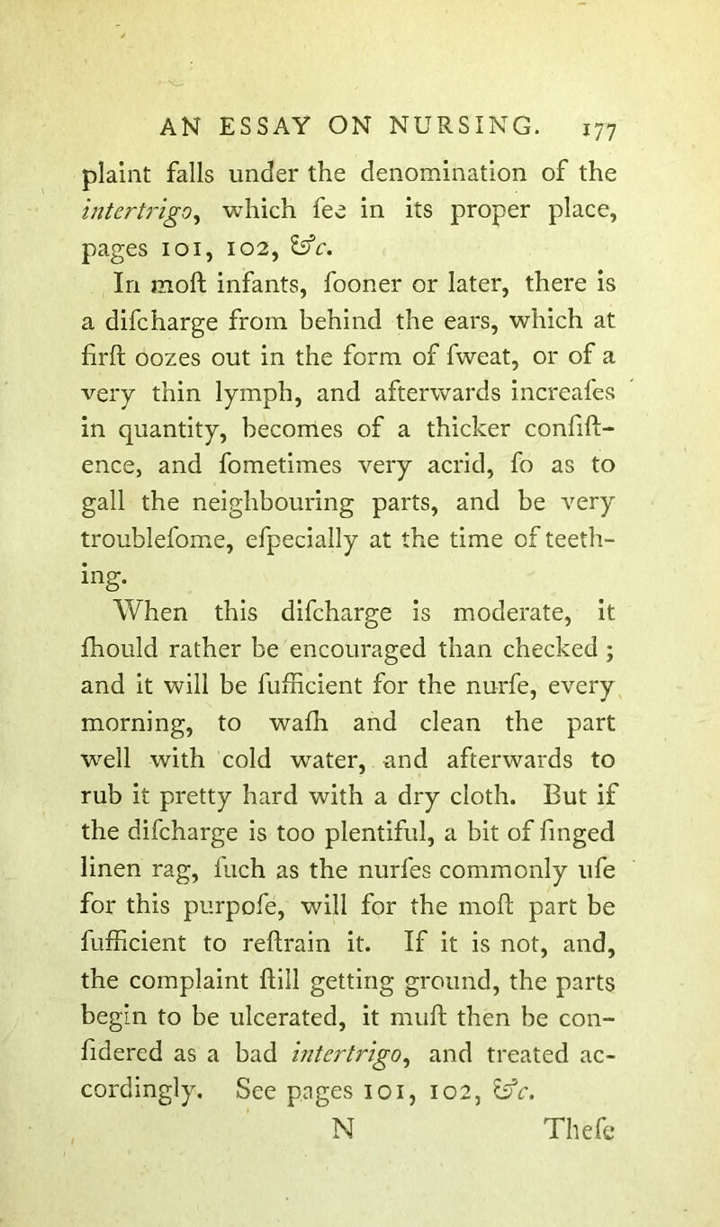 plaint falls under the denomination of the intertrigo^ which fee in its proper place, pages loi, 102, In moft infants, fooner or later, there is a difcharge from behind the ears, which at firft oozes out in the form of fweat, or of a very thin lymph, and afterwards increafes in quantity, becomes of a thicker confift- ence, and fometimes very acrid, fo as to gall the neighbouring parts, and be very troublefome, efpecially at the time of teeth- ing. When this difcharge is moderate, it fhould rather be encouraged than checked ; and it will be fufncient for the nurfe, every morning, to wafh and clean the part well with cold water, and afterwards to rub it pretty hard with a dry cloth. But if the difcharge is too plentiful, a bit of finged linen rag, fuch as the nurfes commonly ufe for this purpofe, will for the mod; part be fufficient to reftrain it. If it is not, and, the complaint ftill getting ground, the parts begin to be ulcerated, it mud then be con- fidered as a bad intertrigo^ and treated ac- cordingly. See pages loi, 102, N Thefc