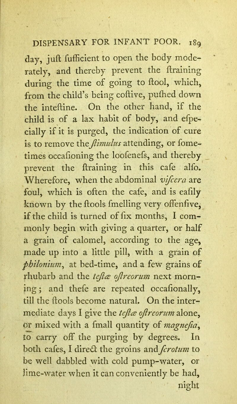 day, juft fufficient to open the body mode- rately, and thereby prevent the ftraining during the time of going to ftool, which, from the child’s being coftive, pufhed down the inteftine. On the other hand, if the child is of a lax habit of body, and efpe- cially if it is purged, the indication of cure is to remove theJiimulus attending, or fome- times occafioning the loofenefs, and thereby prevent the ftraining in this cafe alfo. Wherefore, when the abdominal vifcera are foul, which is often the cafe, and is eafily known by the ftools fmelling very offenfive, if the child is turned of fix n^onths, I com- monly begin with giving a quarter, or half a grain of calomel, according to the age, made up into a little pill, with a grain of philonium^ at bed-time, and a few grains of rhubarb and the teji(:e ojlreorum next morn- ing ; and thefe are repeated occafionally, till the ftools become natural. On the inter- mediate days I give the tejlcs ojireorum alone, or mixed with a fmall quantity of magnefia^ to carry off the purging by degrees. In both cafes, I direct the groins and fcrotum to be well dabbled with cold pump-water, or lime-water when it can conveniently be had, night