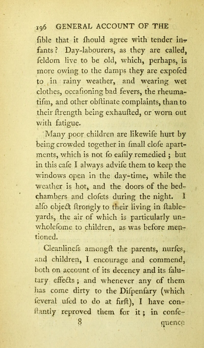fible that it fhould agree with tender in-? fants ? Day-labourers, as they are called, feldom live to be old, which, perhaps, is more owing to the damps they are expofed to in rainy weather, and wearing wet clothes, occafioning bad fevers, the rheuma- tifm, and other obftinate complaints, than to their flrength being exhaufted, or worn out with fatigue. 'Many poor children are likewife hurt by being crowded together in fmall clofe apart- ments, which is not fo eafily remedied ; but in this cafe I always advife them to keep the ^windows open in the day-time, while the weather is hot, and the doors of the bed- chambers and clofets during the night. I alfo object ftronglyto their living in ftable- yards, the air of which is particularly unr wholefome to children, as was before men- tioned. Cleanlinefs amongft the parents, nurfes, and children, I encourage and commend, both on account of its decency and its falu- tary elfedts ; and whenever any of them has come dirty to the Difpenfary (which feveral ufed to do at firft), I have con- llantly reproved them for it; in confe- 8 quence