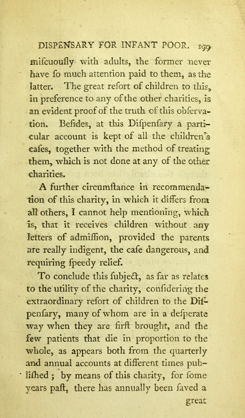 mlfcuoufly with adults, the former never have fo much attention paid to them, as the latter. The great refort of children to this^ in preference to any of the other charities, is an evident proof of the truth of this obierva- tion. Belides, at this Difpenfary a parti- cular account is kept of all the children's cafes, together with the method of treating them, which is not done at any of the other charities. A further circumftance in recommenda- tion of this charity, in which it differs from, all others, I cannot help mentioning, which is, that it receives children without any letters of admiffion, provided the parents are really indigent, the cafe dangerous, and requiring fpeedy relief. To conclude this fubjeEt, as far as relates to the utility of the charity, confiderlng the extraordinary refort of children to the Dil- penfary, many of whom are in a defperate way when they are firft brought, and the few patients that die in proportion to the whole, as appears both from the quarterly and annual accounts at different times pub- Uflied ; by means of this charity, for fome years paft, there has annually been faved a great
