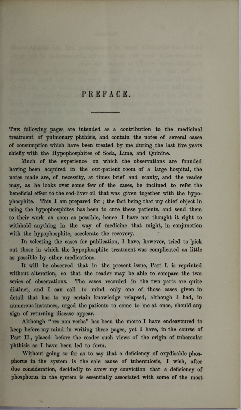 PREFACE. The following pages are intended as a contribution to the medicinal treatment of pulmonary phthisis, and contain the notes of several cases of consumption which have been treated by me during the last five years chiefly with the Hypophosphites of Soda, Lime, and Quinine. Much of the experience on which the observations are founded having been acquired in the out-patient room of a large hospital, the notes made are, of necessity, at times brief and scanty, and the reader may, as he looks over some few of the cases, be inclined to refer the beneficial effect to the cod-liver oil that was given together with the hypo- phosphite. This I am prepared for ; the fact being that my chief object in using the hypophosphites has been to cure these patients, and send them to their work as soon as possible, hence I have not thought it right to withhold anything in the way of medicine that might, in conjunction with the hypophosphite, accelerate the recovery. In selecting the cases for publication, I have, however, tried to ‘pick out those in which the hypophosphite treatment was complicated as little as possible by other medications. It will be observed that in the present issue, Part I. is reprinted without alteration, so that the reader may be able to compare the two series of observations. The cases recorded in the two parts are quite distinct, and I can call to mind only one of those cases given in detail that has to my certain knowledge relapsed, although I had, in numerous instances, urged the patients to come to me at once, should an;y sign of returning disease appear. Although “ res non verba” has been the motto I have endeavoured to keep before my mind in writing these pages, yet I have, in the course of Part II., placed before the reader such views of the origin of tubercular phthisis as I have been led to form. Without going so far as to say that a deficiency of oxydisable phos- phorus in the system is the sole cause of tuberculosis, I wish, after due consideration, decidedly to avow my conviction that a deficiency of phosphorus in the system is essentially associated with some of the most