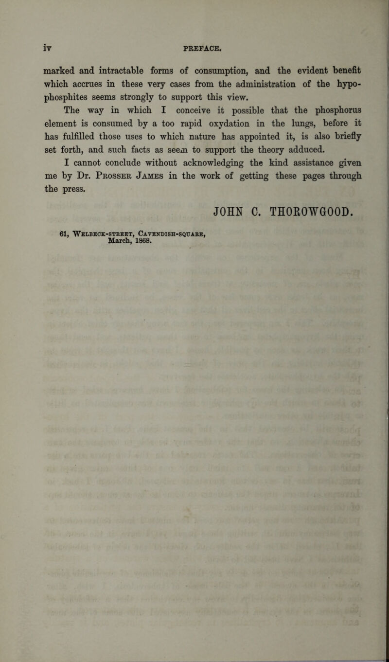 marked and intractable forms of consumption, and the evident benefit which accrues in these very cases from the administration of the hypo- phosphites seems strongly to support this view. The way in which I conceive it possible that the phosphorus element is consumed by a too rapid oxydation in the lungs, before it has fulfilled those uses to which nature has appointed it, is also briefly set forth, and such facts as seem to support the theory adduced. I cannot conclude without acknowledging the kind assistance given me by Dr. Prosser James in the work of getting these pages through the press. JOHN C. TH0R0WG00D. 61, 'Welbeck-stbeet, Cavendish-squabe, March, 1868.