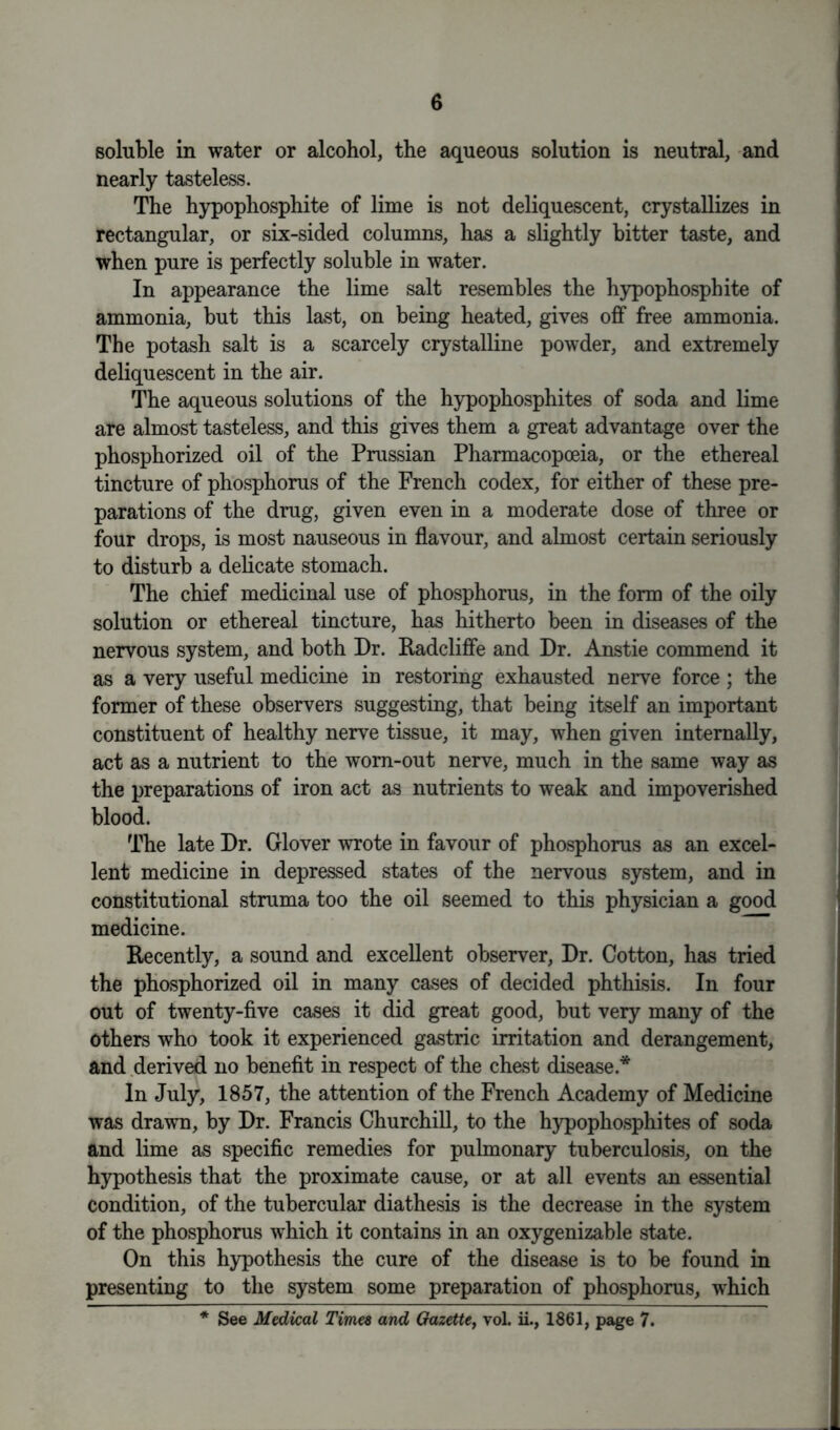 soluble in water or alcohol, the aqueous solution is neutral, and nearly tasteless. The hypophosphite of lime is not deliquescent, crystallizes in rectangular, or six-sided columns, has a slightly bitter taste, and when pure is perfectly soluble in water. In appearance the lime salt resembles the hypophosphite of ammonia, but this last, on being heated, gives off free ammonia. The potash salt is a scarcely crystalline powder, and extremely deliquescent in the air. The aqueous solutions of the hypophosphites of soda and lime are almost tasteless, and this gives them a great advantage over the phosphorized oil of the Prussian Pharmacopoeia, or the ethereal tincture of phosphorus of the French codex, for either of these pre- parations of the drug, given even in a moderate dose of three or four drops, is most nauseous in flavour, and almost certain seriously to disturb a delicate stomach. The chief medicinal use of phosphorus, in the form of the oily solution or ethereal tincture, has hitherto been in diseases of the nervous system, and both Dr. Radcliffe and Dr. Anstie commend it as a very useful medicine in restoring exhausted nerve force ; the former of these observers suggesting, that being itself an important constituent of healthy nerve tissue, it may, when given internally, act as a nutrient to the worn-out nerve, much in the same way as the preparations of iron act as nutrients to weak and impoverished blood. The late Dr. Glover wrote in favour of phosphorus as an excel- lent medicine in depressed states of the nervous system, and in constitutional struma too the oil seemed to this physician a good medicine. Recently, a sound and excellent observer, Dr. Cotton, has tried the phosphorized oil in many cases of decided phthisis. In four out of twenty-five cases it did great good, but very many of the others who took it experienced gastric irritation and derangement, and derived no benefit in respect of the chest disease* In July, 1857, the attention of the French Academy of Medicine was drawn, by Dr. Francis Churchill, to the hypophosphites of soda and lime as specific remedies for pulmonary tuberculosis, on the hypothesis that the proximate cause, or at all events an essential condition, of the tubercular diathesis is the decrease in the system of the phosphorus which it contains in an oxygenizable state. On this hypothesis the cure of the disease is to be found in presenting to the system some preparation of phosphorus, which * See Medical Times and Gazette, vol. ii., 1861, page 7.