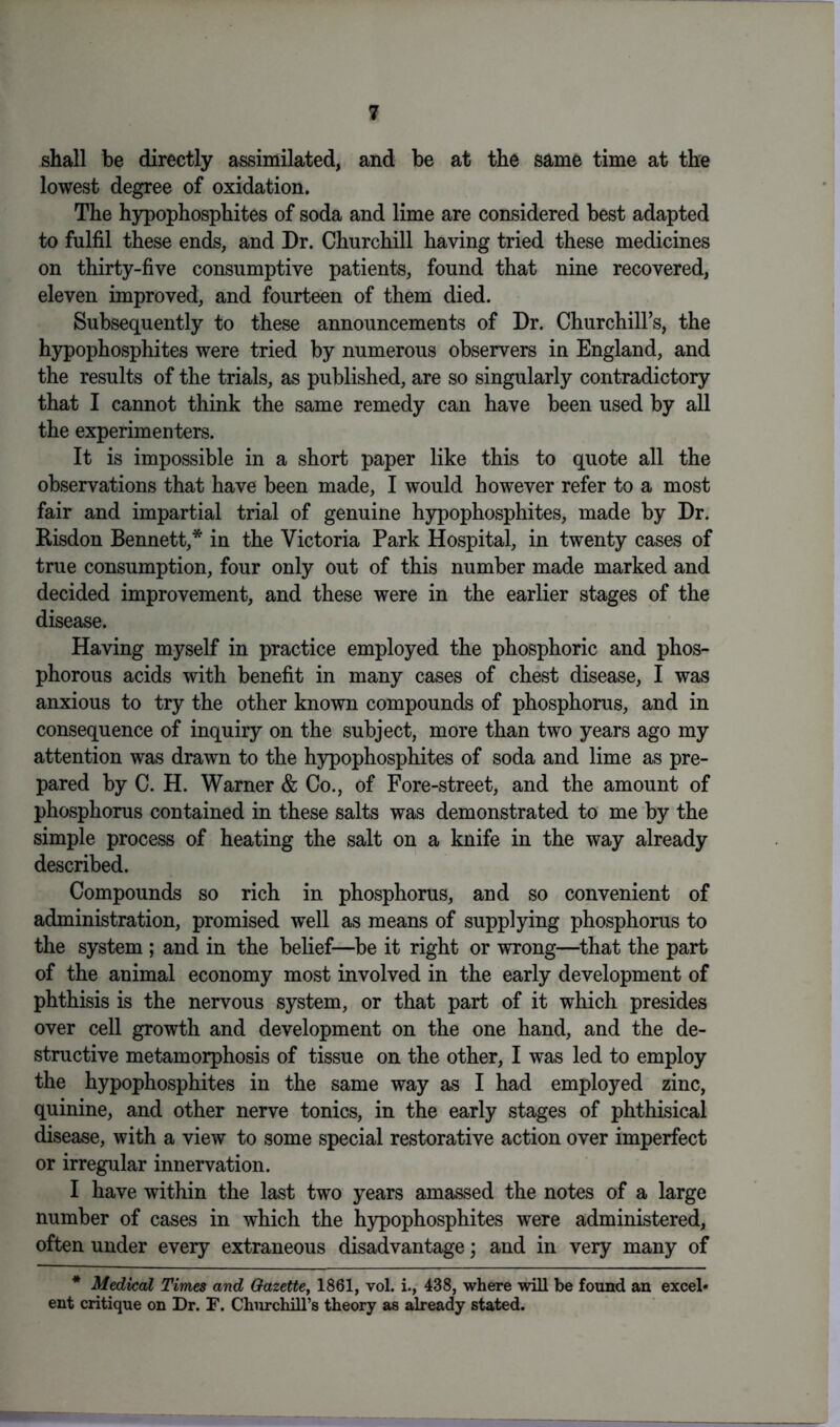 shall be directly assimilated, and be at the same time at the lowest degree of oxidation. The hypophosphites of soda and lime are considered best adapted to fulfil these ends, and Dr. Churchill having tried these medicines on thirty-five consumptive patients, found that nine recovered, eleven improved, and fourteen of them died. Subsequently to these announcements of Dr. Churchill's, the hypophosphites were tried by numerous observers in England, and the results of the trials, as published, are so singularly contradictory that I cannot think the same remedy can have been used by all the experimenters. It is impossible in a short paper like this to quote all the observations that have been made, I would however refer to a most fair and impartial trial of genuine hypophosphites, made by Dr. Risdon Bennett,* in the Victoria Park Hospital, in twenty cases of true consumption, four only out of this number made marked and decided improvement, and these were in the earlier stages of the disease. Having myself in practice employed the phosphoric and phos- phorous acids with benefit in many cases of chest disease, I was anxious to try the other known compounds of phosphorus, and in consequence of inquiry on the subject, more than two years ago my attention was drawn to the hypophosphites of soda and lime as pre- pared by C. H. Warner & Co., of Fore-street, and the amount of phosphorus contained in these salts was demonstrated to me by the simple process of heating the salt on a knife in the way already described. Compounds so rich in phosphorus, and so convenient of administration, promised well as means of supplying phosphorus to the system ; and in the belief—be it right or wrong—that the part of the animal economy most involved in the early development of phthisis is the nervous system, or that part of it which presides over cell growth and development on the one hand, and the de- structive metamorphosis of tissue on the other, I was led to employ the hypophosphites in the same way as I had employed zinc, quinine, and other nerve tonics, in the early stages of phthisical disease, with a view to some special restorative action over imperfect or irregular innervation. I have within the last two years amassed the notes of a large number of cases in which the hypophosphites were administered, often under every extraneous disadvantage; and in very many of * Medical Times and Gazette, 1861, vol. i., 438, where will be found an excel- ent critique on Dr. F. Churchill’s theory as already stated.