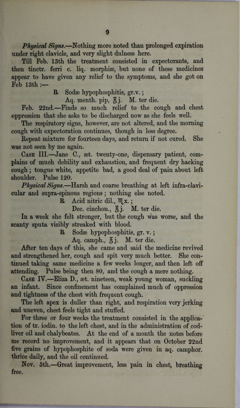 Physical Signs.—Nothing more noted than prolonged expiration under right clavicle, and very slight dulness here. Till Feb. 13th the treatment consisted in expectorants, and then tinctr. ferri c. liq. morphise, but none of these medicines appear to have given any relief to the symptoms, and she got on Feb 13th R Sodse hypophosphitis, gr.v.; Aq. menth. pip, § j. M. ter die. Feb. 22nd.—Finds so much relief to the cough and chest oppression that she asks to he discharged now as she feels well. The respiratory signs, however, are not altered, and the morning cough with expectoration continues, though in less degree. Repeat mixture for fourteen days, and return if not cured. She was not seen by me again. Case III.—Jane C., set. twenty-one, dispensary patient, com- plains of much debility and exhaustion, and frequent dry hacking cough; tongue white, appetite bad, a good deal of pain about left shoulder. Pulse 120. Physical Signs.—Harsh and coarse breathing at left infra-clavi- cular and supra-spinous regions; nothing else noted. R Acid nitric dil., H,x.; Dec. cinchon., § j. M. ter die. In a week she felt stronger, but the cough was worse, and the scanty sputa visibly streaked with blood. R Sodse hypophosphitis, gr. v.; Aq. camph., § j. M. ter die. After ten days of this, she came and said the medicine revived and strengthened her, cough and spit very much better. She con- tinued taking same medicine a few weeks longer, and then left off attending. Pulse being then 80, and the cough a mere nothing. Case IV.—Eliza D., set. nineteen, weak young woman, suckling an infant. Since confinement has complained much of oppression and tightness of the chest with frequent cough. The left apex is duller than right, and respiration very jerking and uneven, chest feels tight and stuffed. For three or four weeks the treatment consisted in the applica- tion of tr. iodin. to the left chest, and in the administration of cod- liver oil and chalybeates. At the end of a month the notes before me record no improvement, and it appears that on October 22nd five grains of hypophosphite of soda were given in aq. camphor, thrice daily, and the oil continued. Nov. 5th.—Great improvement, less pain in chest, breathing free.