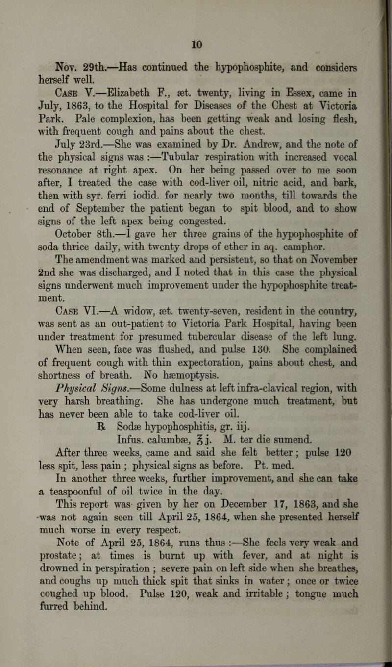 Nov. 29th.—Has continued the hypophosphite, and considers herself well. Case V.—Elizabeth F., 8et. twenty, living in Essex, came in July, 1863, to the Hospital for Diseases of the Chest at Victoria Park. Pale complexion, has been getting weak and losing flesh, with frequent cough and pains about the chest. July 23rd.—She was examined by Dr. Andrew, and the note of the physical signs was :—Tubular respiration with increased vocal resonance at right apex. On her being passed over to me soon after, I treated the case with cod-liver oil, nitric acid, and bark, then with syr. ferri iodid. for nearly two months, till towards the end of September the patient began to spit blood, and to show signs of the left apex being congested. October 8th.—1 gave her three grains of the hypophosphite of soda thrice daily, with twenty drops of ether in aq. camphor. The amendment was marked and persistent, so that on November 2nd she was discharged, and I noted that in this case the physical signs underwent much improvement under the hypophosphite treat- ment. Case VI.—A widow, set. twenty-seven, resident in the country, was sent as an out-patient to Victoria Park Hospital, having been under treatment for presumed tubercular disease of the left lung. When seen, face was flushed, and pulse 130. She complained of frequent cough with thin expectoration, pains about chest, and shortness of breath. No haemoptysis. Physical Signs.—Some dulness at left infra-clavical region, with very harsh breathing. She has undergone much treatment, but has never been able to take cod-liver oil. R Sodse hypophosphitis, gr. iij. Infus. calumbae, g j. M. ter die sumend. After three weeks, came and said she felt better; pulse 120 less spit, less pain ; physical signs as before. Pt. med. In another three weeks, further improvement, and she can take a teaspoonful of oil twice in the day. This report was given by her on December 17, 1863, and she •was not again seen till April 25, 1864, when she presented herself much worse in every respect. Note of April 25, 1864, runs thus :—She feels very weak and prostate; at times is burnt up with fever, and at night is drowned in perspiration ; severe pain on left side when she breathes, and coughs up much thick spit that sinks in water; once or twice coughed up blood. Pulse 120, weak and irritable ; tongue much furred behind.