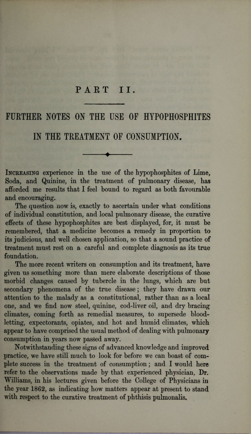 FURTHER NOTES ON THE USE OF HYPOPHOSPHITES IN THE TREATMENT OF CONSUMPTION. ♦ Increasing experience in the use of the hypophosphites of Lime, Soda, and Quinine, in the treatment of pulmonary disease, has afforded me results that I feel hound to regard as both favourable and encouraging. The question now is, exactly to ascertain under what conditions of individual constitution, and local pulmonary disease, the curative effects of these hypophosphites are best displayed, for, it must he remembered, that a medicine becomes a remedy in proportion to its judicious, and well chosen application, so that a sound practice of treatment must rest on a careful and complete diagnosis as its true foundation. The more recent writers on consumption and its treatment, have given us something more than mere elaborate descriptions of those morbid changes caused by tubercle in the lungs, which are but secondary phenomena of the true disease; they have drawn our attention to the malady as a constitutional, rather than as a local one, and we find now steel, quinine, cod-liver oil, and dry bracing climates, coming forth as remedial measures, to supersede blood- letting, expectorants, opiates, and hot and humid climates, which appear to have comprised the usual method of dealing with pulmonary consumption in years now passed away. Notwithstanding these signs of advanced knowledge and improved practice, we have still much to look for before we can boast of com- plete success in the treatment of consumption; and I would here refer to the observations made by that experienced physician. Dr. Williams, in his lectures given before the College of Physicians in the year 1862, as indicating how matters appear at present to stand with respect to the curative treatment of phthisis pulmonalis.