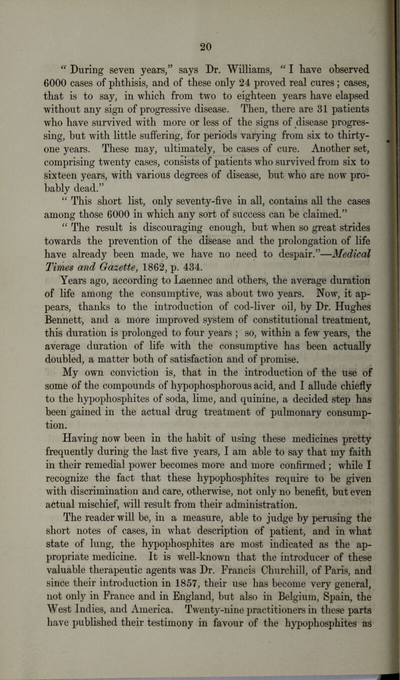 “ During seven years,” says Dr. Williams, “ I have observed 6000 cases of phthisis, and of these only 24 proved real cures; cases, that is to say, in which from two to eighteen years have elapsed without any sign of progressive disease. Then, there are 31 patients who have survived with more or less of the signs of disease progres- sing, but with little suffering, for periods varying from six to thirty- one years. These may, ultimately, be cases of cure. Another set, comprising twenty cases, consists of patients who survived from six to sixteen years, with various degrees of disease, but who are now pro- bably dead.” “ This short list, only seventy-five in all, contains all the cases among those 6000 in which any sort of success can be claimed.” “ The result is discouraging enough, but when so great strides towards the prevention of the disease and the prolongation of life have already been made, we have no need to despair.”—Medical Times and Gazette, 1862, p. 434. Years ago, according to Laennec and others, the average duration of life among the consumptive, was about two years. Now, it ap- pears, thanks to the introduction of cod-liver oil, by Dr. Hughes Bennett, and a more improved system of constitutional treatment, this duration is prolonged to four years ; so, within a few years, the average duration of life with the consumptive has been actually doubled, a matter both of satisfaction and of promise. My own conviction is, that in the introduction of the use of some of the compounds of hypophosphorous acid, and I allude chiefly to the hypophosphites of soda, lime, and quinine, a decided step has been gained in the actual drug treatment of pulmonary consump- tion. Having now been in the habit of using these medicines pretty frequently during the last five years, I am able to say that my faith in their remedial power becomes more and more confirmed; while I recognize the fact that these hypophosphites require to be given with discrimination and care, otherwise, not only no benefit, but even actual mischief, will result from their administration. The reader will be, in a measure, able to judge by perusing the short notes of cases, in what description of patient, and in what state of lung, the hypophosphites are most indicated as the ap- propriate medicine. It is well-known that the introducer of these valuable therapeutic agents was Dr. Francis Churchill, of Paris, and since their introduction in 1857, their use has become very general, not only in France and in England, but also in Belgium, Spain, the West Indies, and America. Twenty-nine practitioners in these parts have published their testimony in favour of the hypophosphites as