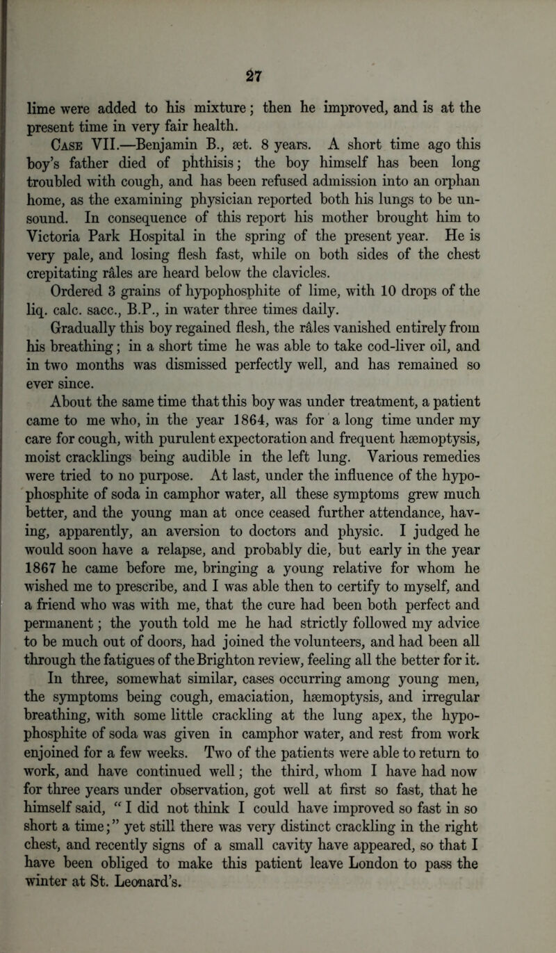 lime were added to his mixture; then he improved, and is at the present time in very fair health. Case VII.—Benjamin B., set. 8 years. A short time ago this hoy’s father died of phthisis; the boy himself has been long troubled with cough, and has been refused admission into an orphan home, as the examining physician reported both his lungs to be un- sound. In consequence of this report his mother brought him to Victoria Park Hospital in the spring of the present year. He is very pale, and losing flesh fast, while on both sides of the chest crepitating rales are heard below the clavicles. Ordered 3 grains of hypophosphite of lime, with 10 drops of the liq. calc, sacc., B.P., in water three times daily. Gradually this boy regained flesh, the r&les vanished entirely from his breathing; in a short time he was able to take cod-liver oil, and in two months was dismissed perfectly well, and has remained so ever since. About the same time that this boy was under treatment, a patient came to me who, in the year 1864, was for a long time under my care for cough, with purulent expectoration and frequent haemoptysis, moist cracklings being audible in the left lung. Various remedies were tried to no purpose. At last, under the influence of the hypo- phosphite of soda in camphor water, all these symptoms grew much better, and the young man at once ceased further attendance, hav- ing, apparently, an aversion to doctors and physic. I judged he would soon have a relapse, and probably die, but early in the year 1867 he came before me, bringing a young relative for whom he wished me to prescribe, and I was able then to certify to myself, and a friend who was with me, that the cure had been both perfect and permanent; the youth told me he had strictly followed my advice to be much out of doors, had joined the volunteers, and had been all through the fatigues of the Brighton review, feeling all the better for it. In three, somewhat similar, cases occurring among young men, the symptoms being cough, emaciation, haemoptysis, and irregular breathing, with some little crackling at the lung apex, the hypo- phosphite of soda was given in camphor water, and rest from work enjoined for a few weeks. Two of the patients were able to return to work, and have continued well; the third, whom I have had now for three years under observation, got well at first so fast, that he himself said, “ I did not think I could have improved so fast in so short a time; ” yet still there was very distinct crackling in the right chest, and recently signs of a small cavity have appeared, so that I have been obliged to make this patient leave London to pass the winter at St. Leonard’s.