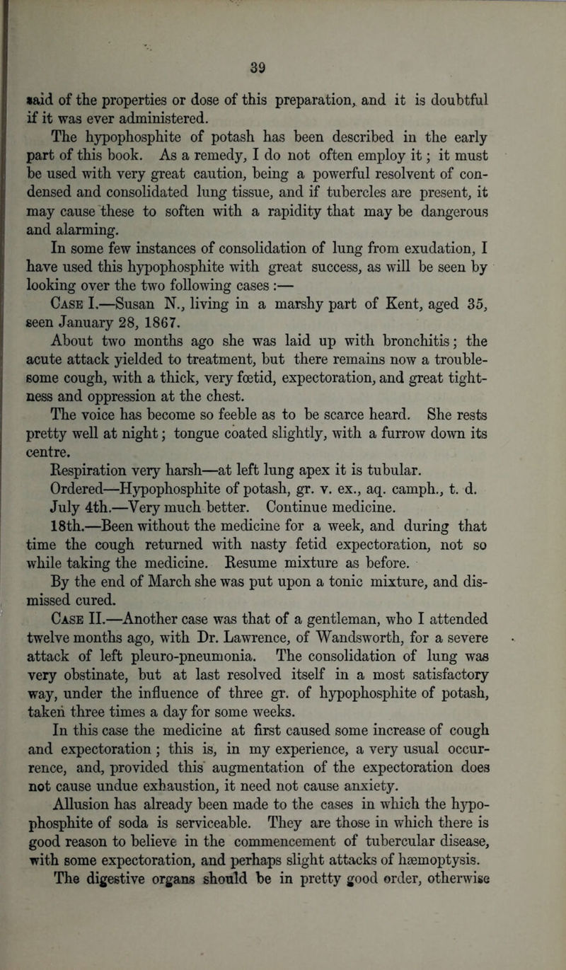 •aid of the properties or dose of this preparation, and it is doubtful if it was ever administered. The hypophosphite of potash has been described in the early part of this book. As a remedy, I do not often employ it; it must be used with very great caution, being a powerful resolvent of con- densed and consolidated lung tissue, and if tubercles are present, it may cause these to soften with a rapidity that may be dangerous and alarming. In some few instances of consolidation of lung from exudation, I have used this hypophosphite with great success, as will be seen by looking over the two following cases :— Case L—Susan N., living in a marshy part of Kent, aged 35, seen January 28, 1867. About two months ago she was laid up with bronchitis; the acute attack yielded to treatment, but there remains now a trouble- some cough, with a thick, very foetid, expectoration, and great tight- ness and oppression at the chest. The voice has become so feeble as to be scarce heard. She rests pretty well at night; tongue coated slightly, with a furrow down its centre. Respiration very harsh—at left lung apex it is tubular. Ordered—Hypophosphite of potash, gr. v. ex., aq. camph., t. d. July 4th.—Very much better. Continue medicine. 18th.—Been without the medicine for a week, and during that time the cough returned with nasty fetid expectoration, not so while taking the medicine. Resume mixture as before. By the end of March she was put upon a tonic mixture, and dis- missed cured. Case II.—Another case was that of a gentleman, who I attended twelve months ago, with Dr. Lawrence, of Wandsworth, for a severe attack of left pleuro-pneumonia. The consolidation of lung was very obstinate, but at last resolved itself in a most satisfactory way, under the influence of three gr. of hypophosphite of potash, taken three times a day for some weeks. In this case the medicine at first caused some increase of cough and expectoration; this is, in my experience, a very usual occur- rence, and, provided this augmentation of the expectoration does not cause undue exhaustion, it need not cause anxiety. Allusion has already been made to the cases in which the hypo- phosphite of soda is serviceable. They are those in which there is good reason to believe in the commencement of tubercular disease, with some expectoration, and perhaps slight attacks of haemoptysis. The digestive organs should be in pretty good order, otherwise