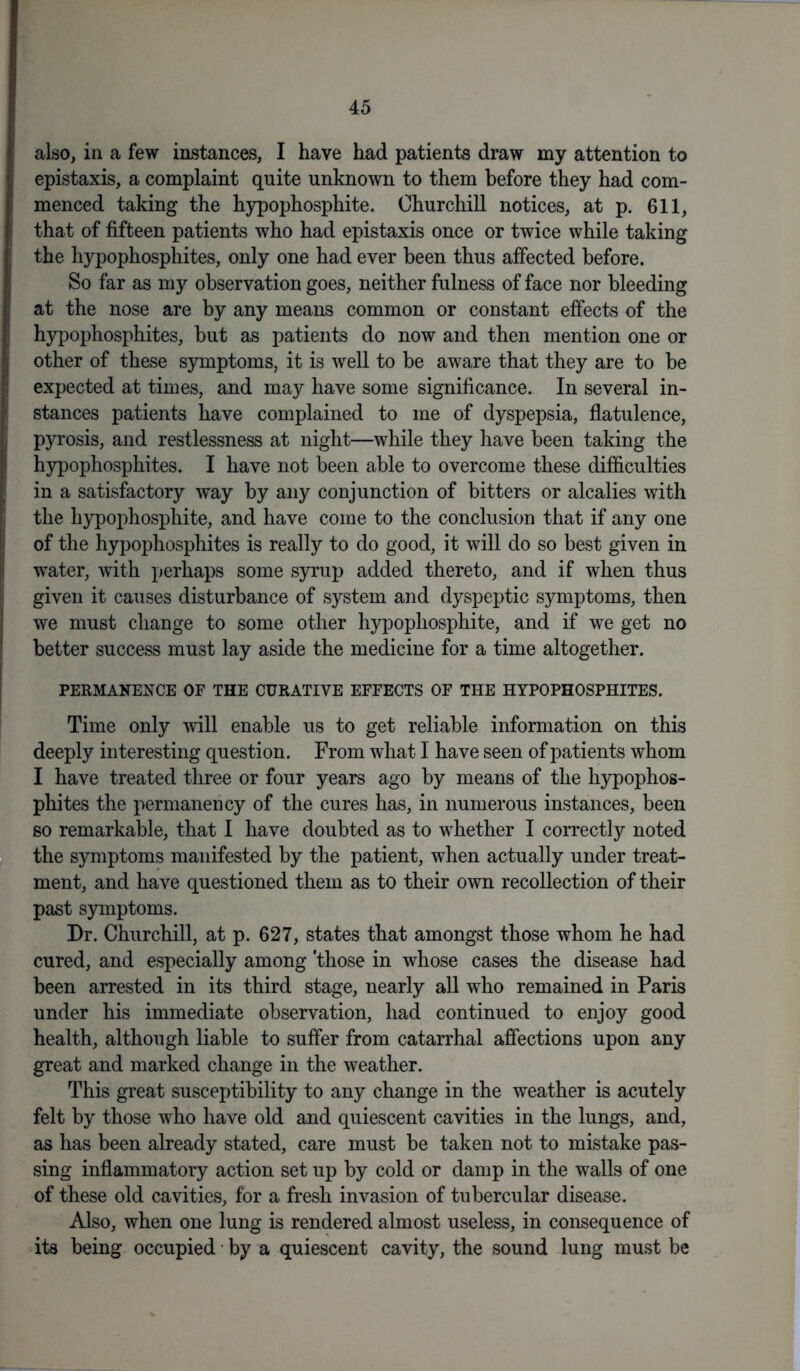 also, in a few instances, I have had patients draw my attention to epistaxis, a complaint quite unknown to them before they had com- menced taking the hypophosphite. Churchill notices, at p. 611, that of fifteen patients who had epistaxis once or twice while taking the hypophosphites, only one had ever been thus affected before. So far as my observation goes, neither fulness of face nor bleeding at the nose are by any means common or constant effects of the hypophosphites, but as patients do now and then mention one or other of these symptoms, it is well to be aware that they are to be expected at times, and may have some significance. In several in- stances patients have complained to me of dyspepsia, flatulence, pyrosis, and restlessness at night—while they have been taking the hypophosphites. I have not been able to overcome these difficulties in a satisfactory way by any conjunction of bitters or alcalies with the hypophosphite, and have come to the conclusion that if any one of the hypophosphites is really to do good, it will do so best given in water, with perhaps some syrup added thereto, and if when thus given it causes disturbance of system and dyspeptic symptoms, then we must change to some other hypophosphite, and if we get no better success must lay aside the medicine for a time altogether. PERMANENCE OF THE CURATIVE EFFECTS OF THE HYPOPHOSPHITES. Time only will enable us to get reliable information on this deeply interesting question. From what I have seen of patients whom I have treated three or four years ago by means of the hypophos- phites the permanency of the cures has, in numerous instances, been so remarkable, that I have doubted as to whether I correctly noted the symptoms manifested by the patient, when actually under treat- ment, and have questioned them as to their own recollection of their past symptoms. Dr. Churchill, at p. 627, states that amongst those whom he had cured, and especially among 'those in whose cases the disease had been arrested in its third stage, nearly all who remained in Paris under his immediate observation, had continued to enjoy good health, although liable to suffer from catarrhal affections upon any great and marked change in the weather. This great susceptibility to any change in the weather is acutely felt by those who have old and quiescent cavities in the lungs, and, as has been already stated, care must be taken not to mistake pas- sing inflammatory action set up by cold or damp in the walls of one of these old cavities, for a fresh invasion of tubercular disease. Also, when one lung is rendered almost useless, in consequence of its being occupied ■ by a quiescent cavity, the sound lung must be