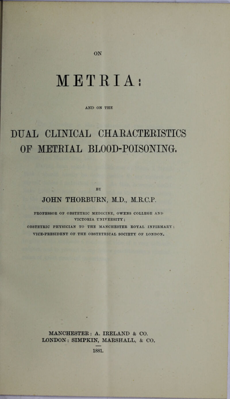 METRIAi AND ON THE DUAL CLINICAL CHARACTERISTICS OF METRIAL BLOOD-POISONING. BY JOHN THORBURN, M.D, M.R.C.P. PROFESSOR OF OBSTETRIC MEDICINE, OWENS COLLEGE AND VICTORIA UNIVERSITY; OBSTETRIC PHYSICIAN TO THE MANCHESTER ROYAL INFIRMARY: VICE-PRESIDENT OF THE OBSTETRICAL SOCIETY OF LONDON. MANCHESTER: A. IRELAND & CO. LONDON: SIMPKIN, MARSHALL, & CO. 1881.