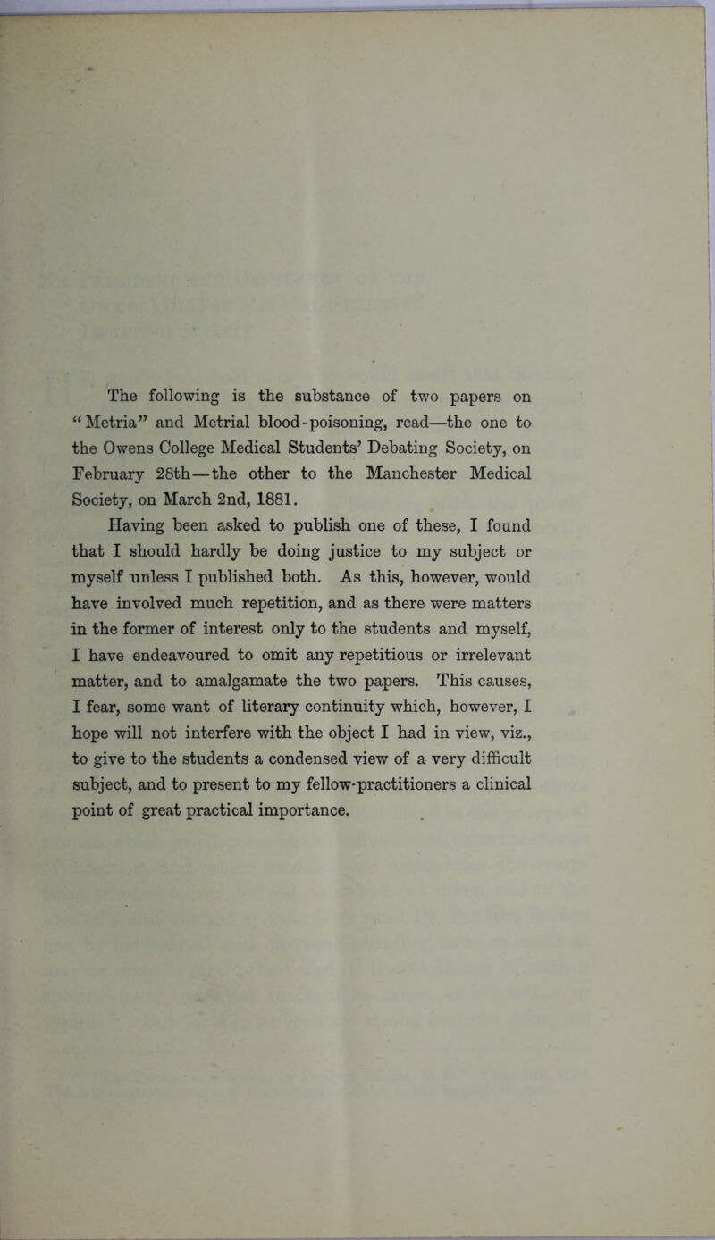 The following is the substance of two papers on “ Metria” and Metrial blood-poisoning, read—the one to the Owens College Medical Students’ Debating Society, on February 28th—the other to the Manchester Medical Society, on March 2nd, 1881. Having been asked to publish one of these, I found that I should hardly be doing justice to my subject or myself unless I published both. As this, however, would have involved much repetition, and as there were matters in the former of interest only to the students and myself, I have endeavoured to omit any repetitious or irrelevant matter, and to amalgamate the two papers. This causes, I fear, some want of literary continuity which, however, I hope will not interfere with the object I had in view, viz., to give to the students a condensed view of a very difficult subject, and to present to my fellow-practitioners a clinical point of great practical importance.
