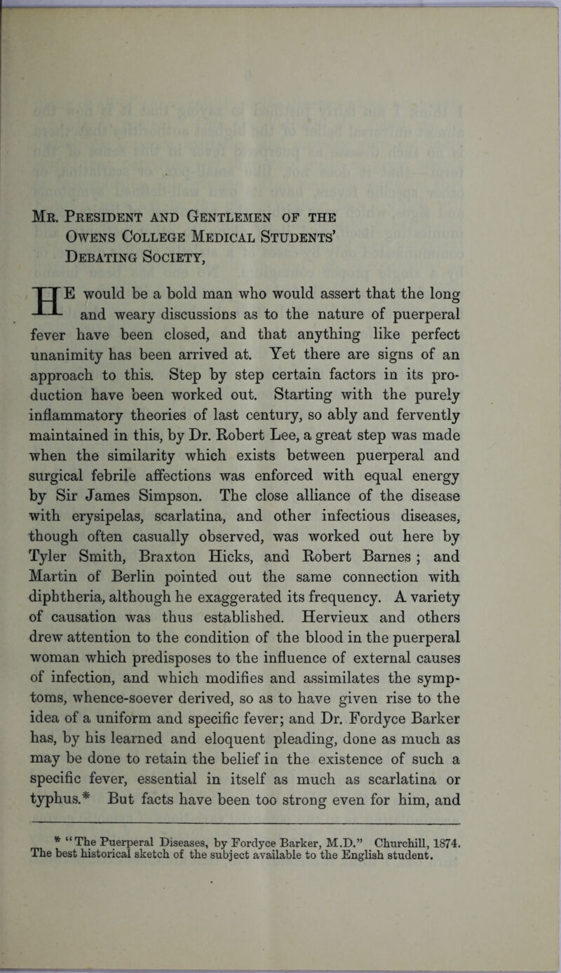 Mr. President and Gentlemen of the Owens College Medical Students’ Debating Society, TT E would be a bold man who would assert that the long and weary discussions as to the nature of puerperal fever have been closed, and that anything like perfect unanimity has been arrived at. Yet there are signs of an approach to this. Step by step certain factors in its pro- duction have been worked out. Starting with the purely inflammatory theories of last century, so ably and fervently maintained in this, by Dr. Robert Lee, a great step was made when the similarity which exists between puerperal and surgical febrile affections was enforced with equal energy by Sir James Simpson. The close alliance of the disease with erysipelas, scarlatina, and other infectious diseases, though often casually observed, was worked out here by Tyler Smith, Braxton Hicks, and Robert Barnes; and Martin of Berlin pointed out the same connection with diphtheria, although he exaggerated its frequency. A variety of causation was thus established. Hervieux and others drew attention to the condition of the blood in the puerperal woman which predisposes to the influence of external causes of infection, and which modifies and assimilates the symp- toms, whence-soever derived, so as to have given rise to the idea of a uniform and specific fever; and Dr. Fordyce Barker has, by his learned and eloquent pleading, done as much as may be done to retain the belief in the existence of such a specific fever, essential in itself as much as scarlatina or typhus.* But facts have been too strong even for him, and * “The Puerperal Diseases, by Fordyce Barker, M.D.” Churchill, 1874. The best historical sketch of the subject available to the English student.