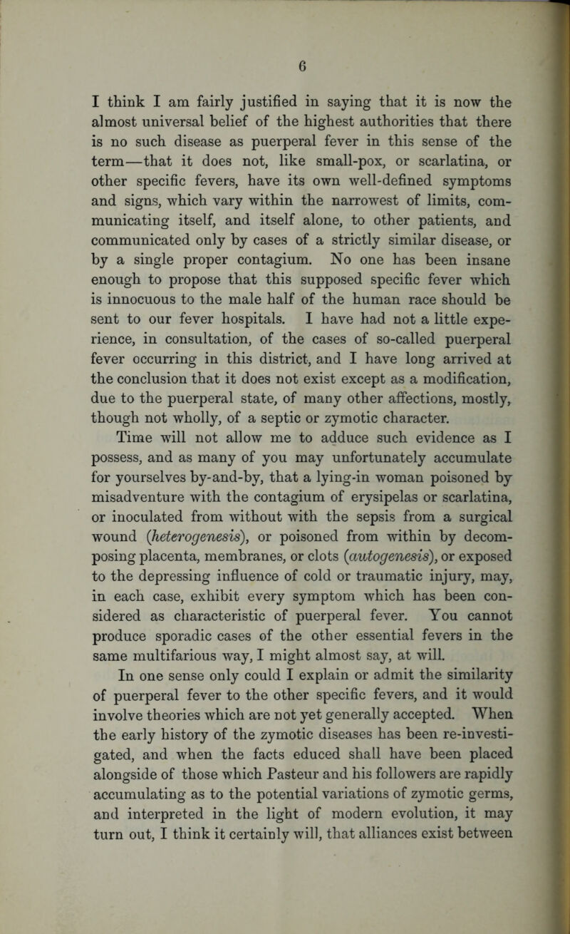 I think I am fairly justified in saying that it is now the almost universal belief of the highest authorities that there is no such disease as puerperal fever in this sense of the term—that it does not, like small-pox, or scarlatina, or other specific fevers, have its own well-defined symptoms and signs, which vary within the narrowest of limits, com- municating itself, and itself alone, to other patients, and communicated only by cases of a strictly similar disease, or by a single proper contagium. No one has been insane enough to propose that this supposed specific fever which is innocuous to the male half of the human race should he sent to our fever hospitals. I have had not a little expe- rience, in consultation, of the cases of so-called puerperal fever occurring in this district, and I have long arrived at the conclusion that it does not exist except as a modification, due to the puerperal state, of many other affections, mostly, though not wholly, of a septic or zymotic character. Time will not allow me to adduce such evidence as I possess, and as many of you may unfortunately accumulate for yourselves by-and-by, that a lying-in woman poisoned by misadventure with the contagium of erysipelas or scarlatina, or inoculated from without with the sepsis from a surgical wound (heterogenesis), or poisoned from within by decom- posing placenta, membranes, or clots (autogenesis), or exposed to the depressing influence of cold or traumatic injury, may, in each case, exhibit every symptom which has been con- sidered as characteristic of puerperal fever. You cannot produce sporadic cases of the other essential fevers in the same multifarious way, I might almost say, at will. In one sense only could I explain or admit the similarity of puerperal fever to the other specific fevers, and it would involve theories which are not yet generally accepted. When the early history of the zymotic diseases has been re-in vesti- gated, and when the facts educed shall have been placed alongside of those which Pasteur and his followers are rapidly accumulating as to the potential variations of zymotic germs, and interpreted in the light of modern evolution, it may turn out, I think it certainly will, that alliances exist between