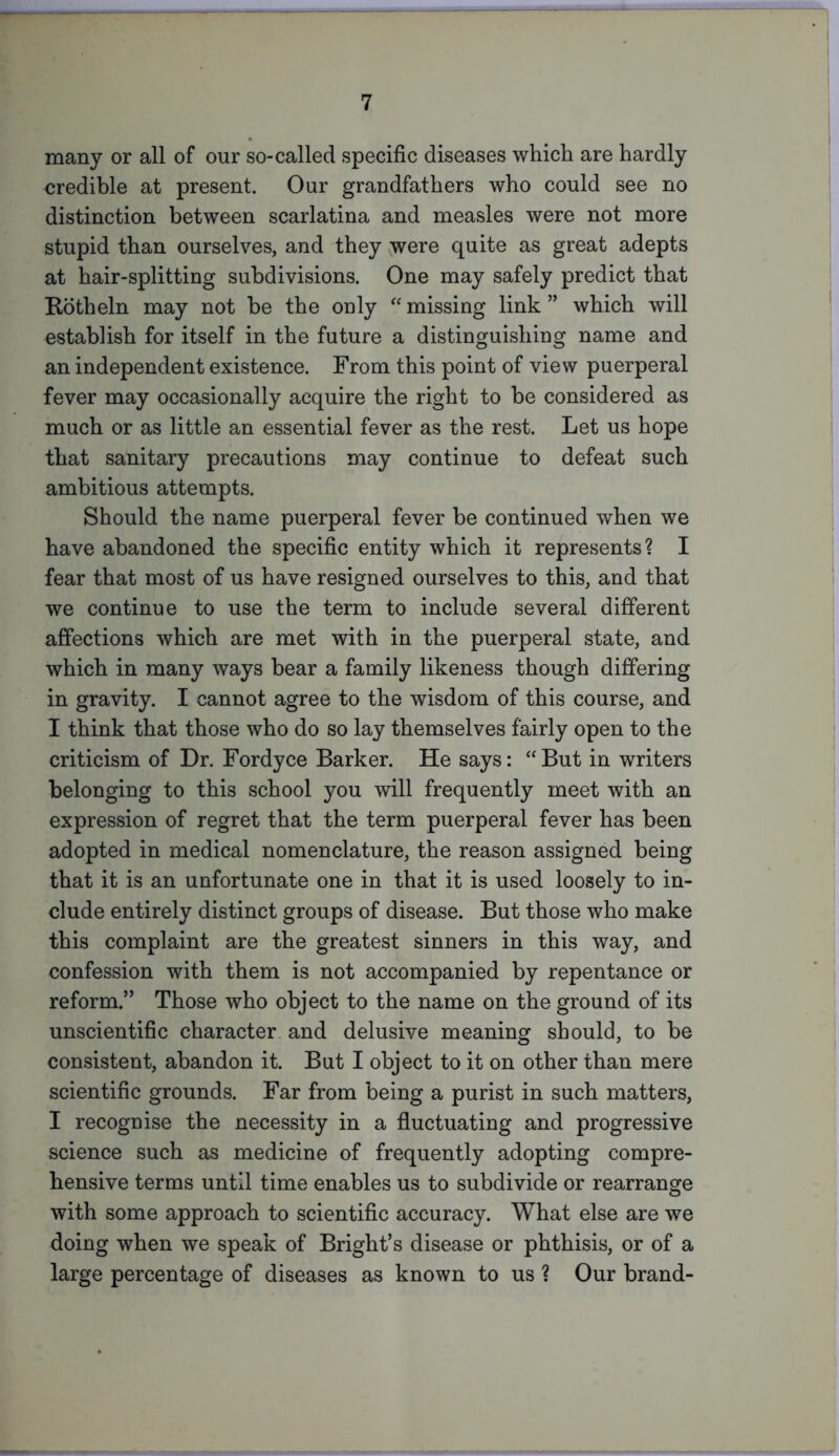 many or all of our so-called specific diseases which are hardly credible at present. Our grandfathers who could see no distinction between scarlatina and measles were not more stupid than ourselves, and they were quite as great adepts at hair-splitting subdivisions. One may safely predict that Rotheln may not be the only “ missing link ” which will establish for itself in the future a distinguishing name and an independent existence. From this point of view puerperal fever may occasionally acquire the right to be considered as much or as little an essential fever as the rest. Let us hope that sanitary precautions may continue to defeat such ambitious attempts. Should the name puerperal fever be continued when we have abandoned the specific entity which it represents? I fear that most of us have resigned ourselves to this, and that we continue to use the term to include several different affections which are met with in the puerperal state, and which in many ways bear a family likeness though differing in gravity. I cannot agree to the wisdom of this course, and I think that those who do so lay themselves fairly open to the criticism of Dr. Fordyce Barker. He says: “But in writers belonging to this school you will frequently meet with an expression of regret that the term puerperal fever has been adopted in medical nomenclature, the reason assigned being that it is an unfortunate one in that it is used loosely to in- clude entirely distinct groups of disease. But those who make this complaint are the greatest sinners in this way, and confession with them is not accompanied by repentance or reform.” Those who object to the name on the ground of its unscientific character and delusive meaning should, to be consistent, abandon it. But I object to it on other than mere scientific grounds. Far from being a purist in such matters, I recognise the necessity in a fluctuating and progressive science such as medicine of frequently adopting compre- hensive terms until time enables us to subdivide or rearrange with some approach to scientific accuracy. What else are we doing when we speak of Bright’s disease or phthisis, or of a large percentage of diseases as known to us ? Our brand-