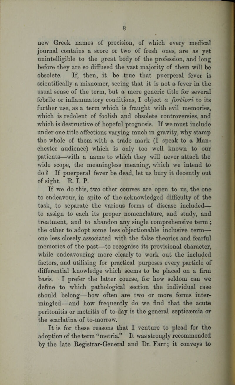 new Greek names of precision, of which every medical journal contains a score or two of fresh ones, are as yet unintelligible to the great body of the profession, and long before they are so diffused the vast majority of them will be obsolete. If, then, it be true that puerperal fever is scientifically a misnomer, seeing that it is not a fever in the usual sense of the term, but a mere generic title for several febrile or inflammatory conditions, I object a fortiori to its further use, as a term which is fraught with evil memories, which is redolent of foolish and obsolete controversies, and which is destructive of hopeful prognosis. If we must include under one title affections varying much in gravity, why stamp the whole of them with a trade mark (I speak to a Man- chester audience) which is only too well known to our patients—with a name to which they will never attach the wide scope, the meaningless meaning, which we intend to do ? If puerperal fever be dead, let us bury it decently out of sight. R. I. P. If we do this, two other courses are open to us, the one to endeavour, in spite of the acknowledged difficulty of the task, to separate the various forms of disease included— to assign to each its proper nomenclature, and study, and treatment, and to abandon any single comprehensive term ; the other to adopt some less objectionable inclusive term— one less closely associated with the false theories and fearful memories of the past—to recognise its provisional character, while endeavouring more clearly to work out the included factors, and utilising for practical purposes every particle of differential knowledge which seems to be placed on a firm basis. I prefer the latter course, for how seldom can we define to which pathological section the individual case should belong—how often are two or more forms inter- mingled—and how frequently do we find that the acute peritonitis or metritis of to-day is the general septicaemia or the scarlatina of to-morrow. It is for these reasons that I venture to plead for the adoption of the term “metria.” It was strongly recommended by the late Registrar-General and Dr. Farr; it conveys to