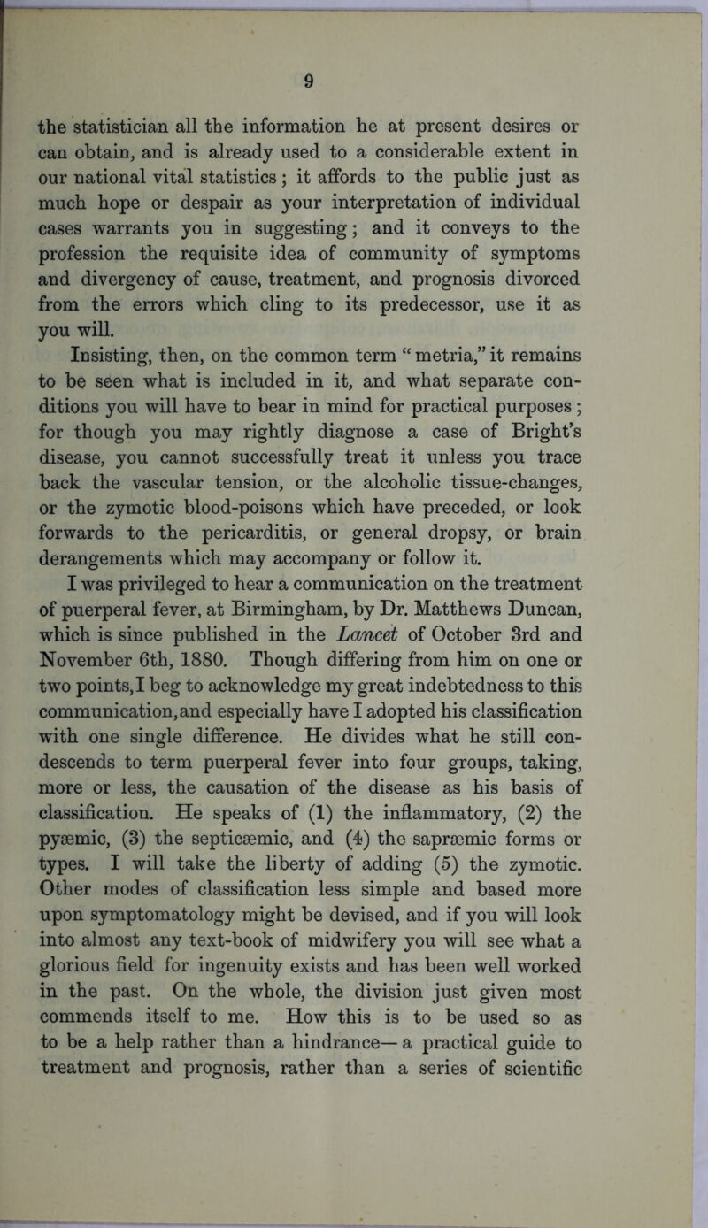 the statistician all the information he at present desires or can obtain, and is already used to a considerable extent in our national vital statistics; it affords to the public just as much hope or despair as your interpretation of individual cases warrants you in suggesting; and it conveys to the profession the requisite idea of community of symptoms and divergency of cause, treatment, and prognosis divorced from the errors which cling to its predecessor, use it as you will. Insisting, then, on the common term “ metria,” it remains to be seen what is included in it, and what separate con- ditions you will have to bear in mind for practical purposes; for though you may rightly diagnose a case of Bright’s disease, you cannot successfully treat it unless you trace back the vascular tension, or the alcoholic tissue-changes, or the zymotic blood-poisons which have preceded, or look forwards to the pericarditis, or general dropsy, or brain derangements which may accompany or follow it. I was privileged to hear a communication on the treatment of puerperal fever, at Birmingham, by Dr. Matthews Duncan, which is since published in the Lancet of October 3rd and November 6th, 1880. Though differing from him on one or two points,I beg to acknowledge my great indebtedness to this communication, and especially have I adopted his classification with one single difference. He divides what he still con- descends to term puerperal fever into four groups, taking, more or less, the causation of the disease as his basis of classification. He speaks of (1) the inflammatory, (2) the pysemic, (3) the septicsemic, and (4) the sapraemic forms or types. I will take the liberty of adding (5) the zymotic. Other modes of classification less simple and based more upon symptomatology might be devised, and if you will look into almost any text-book of midwifery you will see what a glorious field for ingenuity exists and has been well worked in the past. On the whole, the division just given most commends itself to me. How this is to be used so as to be a help rather than a hindrance— a practical guide to treatment and prognosis, rather than a series of scientific