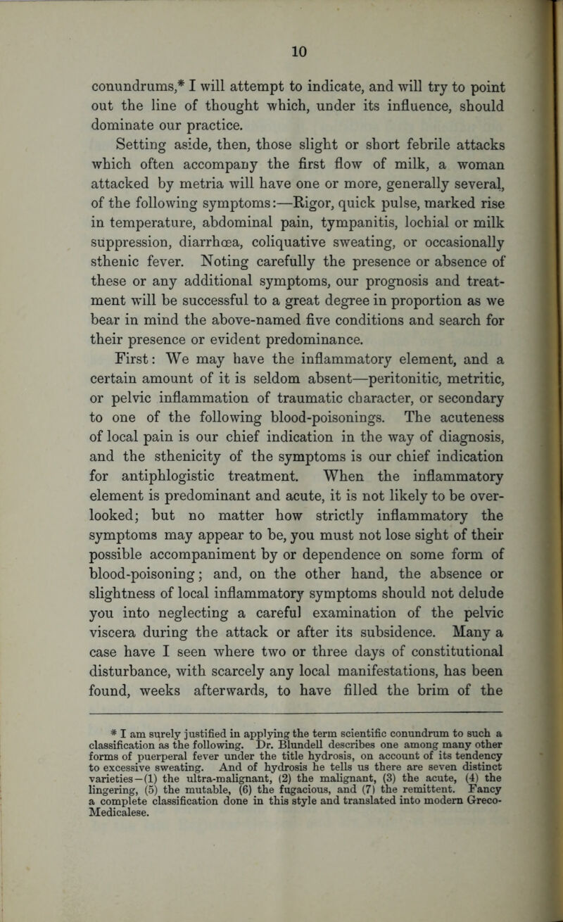 conundrums,* I will attempt to indicate, and will try to point out the line of thought which, under its influence, should dominate our practice. Setting aside, then, those slight or short febrile attacks which often accompany the first flow of milk, a woman attacked by metria will have one or more, generally several, of the following symptoms:—Rigor, quick pulse, marked rise in temperature, abdominal pain, tympanitis, lochial or milk suppression, diarrhoea, coliquative sweating, or occasionally sthenic fever. Noting carefully the presence or absence of these or any additional symptoms, our prognosis and treat- ment will be successful to a great degree in proportion as we bear in mind the above-named five conditions and search for their presence or evident predominance. First: We may have the inflammatory element, and a certain amount of it is seldom absent—peritonitic, metritic, or pelvic inflammation of traumatic character, or secondary to one of the following blood-poisonings. The acuteness of local pain is our chief indication in the way of diagnosis, and the sthenicity of the symptoms is our chief indication for antiphlogistic treatment. When the inflammatory element is predominant and acute, it is not likely to be over- looked; but no matter how strictly inflammatory the symptoms may appear to be, you must not lose sight of their possible accompaniment by or dependence on some form of blood-poisoning; and, on the other hand, the absence or slightness of local inflammatory symptoms should not delude you into neglecting a careful examination of the pelvic viscera during the attack or after its subsidence. Many a case have I seen where two or three days of constitutional disturbance, with scarcely any local manifestations, has been found, weeks afterwards, to have filled the brim of the # I am surely justified in applying the term scientific conundrum to such a classification as the following. Dr. Blundell describes one among many other forms of puerperal fever under the title hydrosis, on account of its tendency to excessive sweating. And of hydrosis he tells us there are seven distinct varieties —(1) the ultra-malignant, (2) the malignant, (3) the acute, (4) the lingering, (5) the mutable, (6) the fugacious, and (7) the remittent. Fancy a complete classification done in this style and translated into modern Greco- Medicalese.