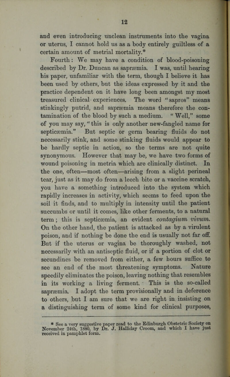 and even introducing unclean instruments into the vagina or uterus, I cannot hold us as a body entirely guiltless of a certain amount of metrial mortality.* Fourth: We may have a condition of blood-poisoning described by Dr. Duncan as saprsemia. I was, until hearing his paper, unfamiliar with the term, though I believe it has been used by others, but the ideas expressed by it and the practice dependent on it have long been amongst my most treasured clinical experiences. The word “sapros” means stinkingly putrid, and saprsemia means therefore the con- tamination of the blood by such a medium. “ Well,” some of you may say, “ this is only another new-fangled name for septicaemia.” But septic or germ bearing fluids do not necessarily stink, and some stinking fluids would appear to be hardly septic in action, so the terms are not quite synonymous. However that may be, we have two forms of wound poisoning in metria which are clinically distinct. In the one, often—most often—arising from a slight perineal tear, just as it may do from a leech bite or a vaccine scratch, you have a something introduced into the system which rapidly increases in activity, which seems to feed upon the soil it finds, and to multiply in intensity until the patient succumbs or until it comes, like other ferments, to a natural term; this is septicaemia, an evident contagium vivum. On the other hand, the patient is attacked as by a virulent poison, and if nothing be done the end is usually not far off. But if the uterus or vagina be thoroughly washed, not necessarily with an antiseptic fluid, or if a portion of clot or secundines be removed from either, a few hours suffice to see an end of the most threatening symptoms. Nature speedily eliminates the poison, leaving nothing that resembles in its working a living ferment. This is the so-called saprsemia. I adopt the term provisionally and in deference to others, but I am sure that we are right in insisting on a distinguishing term of some kind for clinical purposes, * See a very suggestive paper read to the Edinburgh Obstetric Society on November 24th, 1880, by Dr. J. Halliday Croom, and which I have just received in pamphlet form.