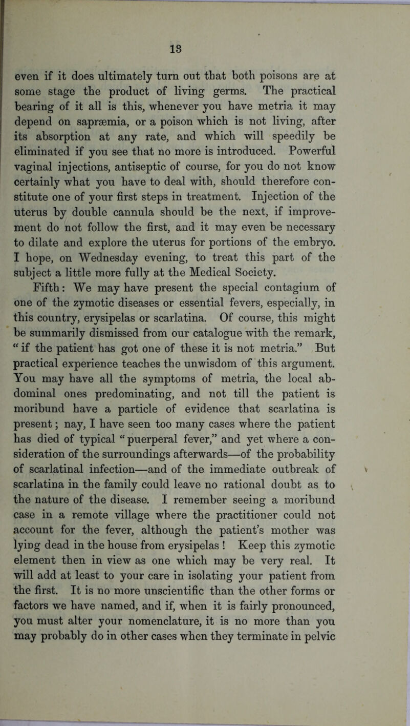 even if it does ultimately turn out that both poisons are at some stage the product of living germs. The practical bearing of it all is this, whenever you have metria it may depend on sapraemia, or a poison which is not living, after its absorption at any rate, and which will speedily be eliminated if you see that no more is introduced. Powerful vaginal injections, antiseptic of course, for you do not know certainly what you have to deal with, should therefore con- stitute one of your first steps in treatment. Injection of the uterus by double cannula should be the next, if improve- ment do not follow the first, and it may even be necessary to dilate and explore the uterus for portions of the embryo. I hope, on Wednesday evening, to treat this part of the subject a little more fully at the Medical Society. Fifth: We may have present the special contagium of one of the zymotic diseases or essential fevers, especially, in this country, erysipelas or scarlatina. Of course, this might be summarily dismissed from our catalogue with the remark, “ if the patient has got one of these it is not metria.” But practical experience teaches the unwisdom of this argument. You may have all the symptoms of metria, the local ab- dominal ones predominating, and not till the patient is moribund have a particle of evidence that scarlatina is present; nay, I have seen too many cases where the patient has died of typical  puerperal fever,” and yet where a con- sideration of the surroundings afterwards—of the probability of scarlatinal infection—and of the immediate outbreak of scarlatina in the family could leave no rational doubt as to the nature of the disease. I remember seeing a moribund case in a remote village where the practitioner could not account for the fever, although the patient’s mother was lying dead in the house from erysipelas ! Keep this zymotic element then in view as one which may be very real. It will add at least to your care in isolating your patient from the first. It is no more unscientific than the other forms or factors we have named, and if, when it is fairly pronounced, you must alter your nomenclature, it is no more than you may probably do in other cases when they terminate in pelvic