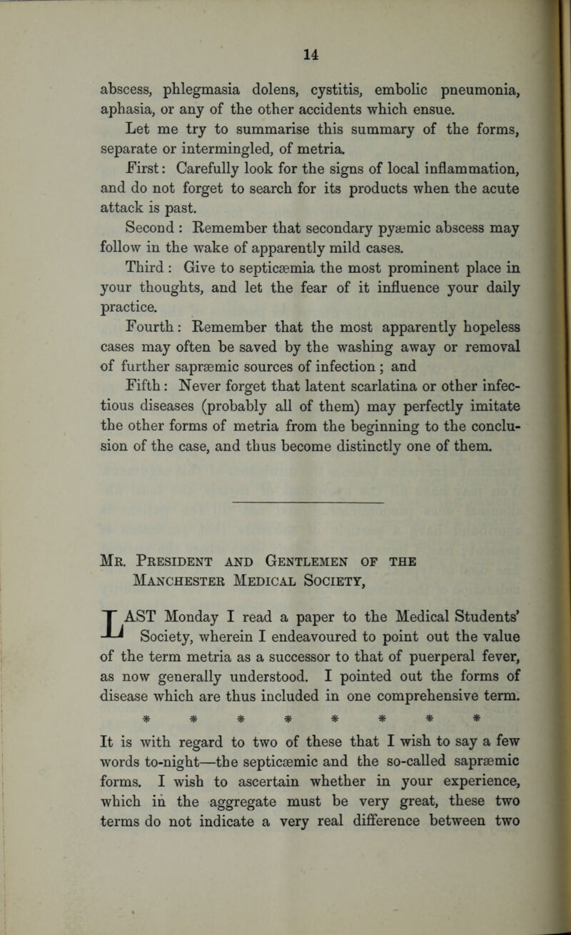 abscess, phlegmasia dolens, cystitis, embolic pneumonia, aphasia, or any of the other accidents which ensue. Let me try to summarise this summary of the forms, separate or intermingled, of metria. First: Carefully look for the signs of local inflammation, and do not forget to search for its products when the acute attack is past. Second : Remember that secondary pyaemic abscess may follow in the wake of apparently mild cases. Third : Give to septicaemia the most prominent place in your thoughts, and let the fear of it influence your daily practice. Fourth: Remember that the most apparently hopeless cases may often be saved by the washing away or removal of further saprsemic sources of infection ; and Fifth: Never forget that latent scarlatina or other infec- tious diseases (probably all of them) may perfectly imitate the other forms of metria from the beginning to the conclu- sion of the case, and thus become distinctly one of them. Mr. President and Gentlemen of the Manchester Medical Society, LAST Monday I read a paper to the Medical Students’ Society, wherein I endeavoured to point out the value of the term metria as a successor to that of puerperal fever, as now generally understood. I pointed out the forms of disease which are thus included in one comprehensive term. ******** It is with regard to two of these that I wish to say a few words to-night—the septicsemic and the so-called sapraemic forms. I wish to ascertain whether in your experience, which in the aggregate must be very great, these two terms do not indicate a very real difference between two