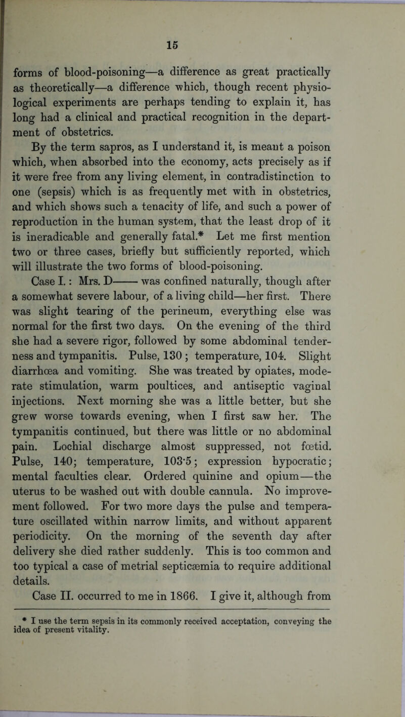 forms of blood-poisoning—a difference as great practically as theoretically—a difference which, though recent physio- logical experiments are perhaps tending to explain it, has long had a clinical and practical recognition in the depart- ment of obstetrics. By the term sapros, as I understand it, is meant a poison which, when absorbed into the economy, acts precisely as if it were free from any living element, in contradistinction to one (sepsis) which is as frequently met with in obstetrics, and which shows such a tenacity of life, and such a power of reproduction in the human system, that the least drop of it is ineradicable and generally fatal.* Let me first mention two or three cases, briefly but sufficiently reported, which will illustrate the two forms of blood-poisoning. Case I.: Mrs. D was confined naturally, though after a somewhat severe labour, of a living child—her first. There was slight tearing of the perineum, everything else was normal for the first two days. On the evening of the third she had a severe rigor, followed by some abdominal tender- ness and tympanitis. Pulse, 130 ; temperature, 104. Slight diarrhoea and vomiting. She was treated by opiates, mode- rate stimulation, warm poultices, and antiseptic vaginal injections. Next morning she was a little better, but she grew worse towards evening, when I first saw her. The tympanitis continued, but there was little or no abdominal pain. Lochial discharge almost suppressed, not foetid. Pulse, 140; temperature, 103*5; expression hypocratic; mental faculties clear. Ordered quinine and opium—the uterus to be washed out with double cannula. No improve- ment followed. For two more days the pulse and tempera- ture oscillated within narrow limits, and without apparent periodicity. On the morning of the seventh day after delivery she died rather suddenly. This is too common and too typical a case of metrial septicaemia to require additional details. Case II. occurred to me in 1866. I give it, although from * I use the term sepsis in its commonly received acceptation, conveying the idea of present vitality.