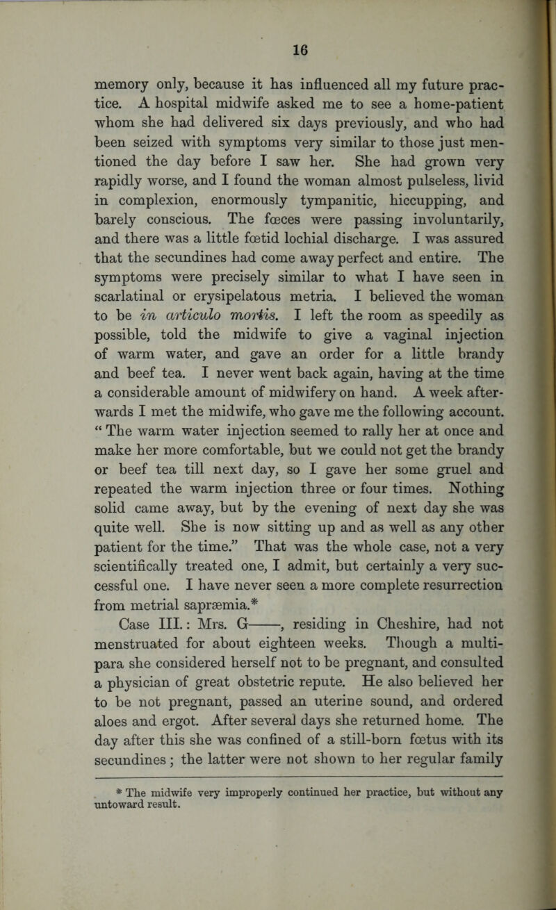 memory only, because it has influenced all my future prac- tice. A hospital midwife asked me to see a home-patient whom she had delivered six days previously, and who had been seized with symptoms very similar to those just men- tioned the day before I saw her. She had grown very rapidly worse, and I found the woman almost pulseless, livid in complexion, enormously tympanitic, hiccupping, and barely conscious. The fceces were passing involuntarily, and there was a little foetid lochial discharge. I was assured that the secundines had come away perfect and entire. The symptoms were precisely similar to what I have seen in scarlatinal or erysipelatous metria. I believed the woman to be in articulo mortis. I left the room as speedily as possible, told the midwife to give a vaginal injection of warm water, and gave an order for a little brandy and beef tea. I never went back again, having at the time a considerable amount of midwifery on hand. A week after- wards I met the midwife, who gave me the following account. “ The warm water injection seemed to rally her at once and make her more comfortable, but we could not get the brandy or beef tea till next day, so I gave her some gruel and repeated the warm injection three or four times. Nothing solid came away, but by the evening of next day she was quite well. She is now sitting up and as well as any other patient for the time.” That was the whole case, not a very scientifically treated one, I admit, but certainly a very suc- cessful one. I have never seen a more complete resurrection from metrial saprsemia.* Case III.: Mrs. G , residing in Cheshire, had not menstruated for about eighteen weeks. Though a multi- para she considered herself not to be pregnant, and consulted a physician of great obstetric repute. He also believed her to be not pregnant, passed an uterine sound, and ordered aloes and ergot. After several days she returned home. The day after this she was confined of a still-born foetus with its secundines ; the latter were not shown to her regular family * The midwife very improperly continued her practice, but without any untoward result.