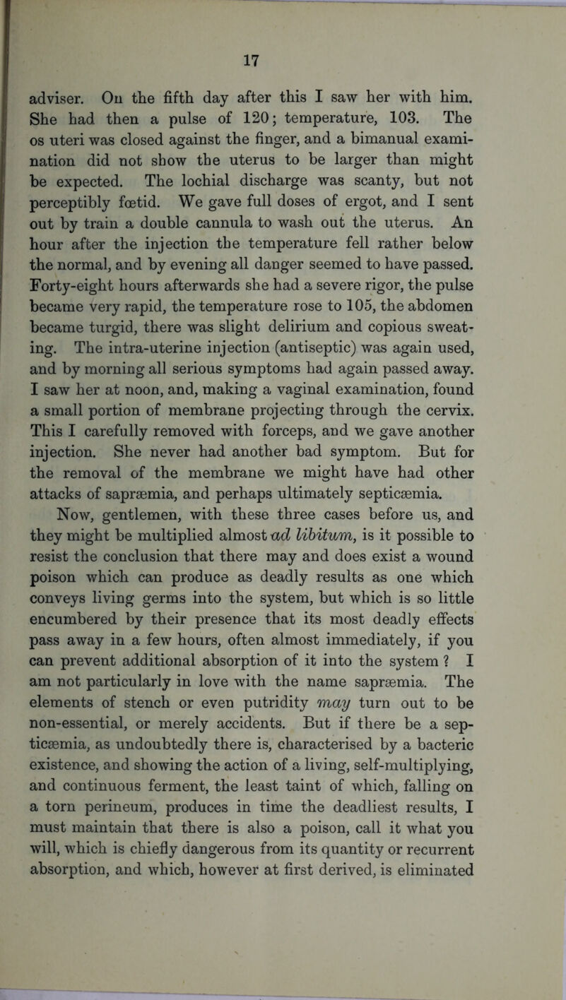 adviser. On the fifth day after this I saw her with him. She had then a pulse of 120; temperature, 103. The os uteri was closed against the finger, and a bimanual exami- nation did not show the uterus to be larger than might be expected. The lochial discharge was scanty, but not perceptibly foetid. We gave full doses of ergot, and I sent out by train a double cannula to wash out the uterus. An hour after the injection the temperature fell rather below the normal, and by evening all danger seemed to have passed. Forty-eight hours afterwards she had a severe rigor, the pulse became very rapid, the temperature rose to 105, the abdomen became turgid, there was slight delirium and copious sweat- ing. The intra-uterine injection (antiseptic) was again used, and by morning all serious symptoms had again passed away. I saw her at noon, and, making a vaginal examination, found a small portion of membrane projecting through the cervix. This I carefully removed with forceps, and we gave another injection. She never had another bad symptom. But for the removal of the membrane we might have had other attacks of saprsemia, and perhaps ultimately septicaemia. Now, gentlemen, with these three cases before us, and they might be multiplied almost ad libitum, is it possible to resist the conclusion that there may and does exist a wound poison which can produce as deadly results as one which conveys living germs into the system, but which is so little encumbered by their presence that its most deadly effects pass away in a few hours, often almost immediately, if you can prevent additional absorption of it into the system ? I am not particularly in love with the name saprsemia. The elements of stench or even putridity may turn out to be non-essential, or merely accidents. But if there be a sep- ticaemia, as undoubtedly there is, characterised by a bacteric existence, and showing the action of a living, self-multiplying, and continuous ferment, the least taint of which, falling on a torn perineum, produces in time the deadliest results, I must maintain that there is also a poison, call it what you will, which is chiefly dangerous from its quantity or recurrent absorption, and which, however at first derived, is eliminated
