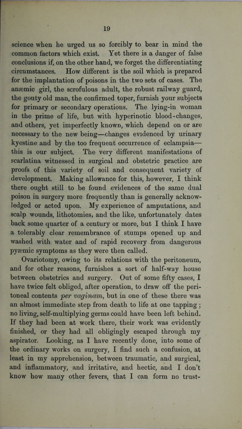 science when he urged us so forcibly to bear in mind the common factors which exist. Yet there is a danger of false conclusions if, on the other hand, we forget the differentiating circumstances. How different is the soil which is prepared for the implantation of poisons in the two sets of cases. The anaemic girl, the scrofulous adult, the robust railway guard, the gouty old man, the confirmed toper, furnish your subjects for primary or secondary operations. The lying-in woman in the prime of life, but with hyperinotic blood-changes, and others, yet imperfectly known, which depend on or are necessary to the new being—changes evidenced by urinary kyestine and by the too frequent occurrence of eclampsia— this is our subject. The very different manifestations of scarlatina witnessed in surgical and obstetric practice are proofs of this variety of soil and consequent variety of development. Making allowance for this, however, I think there ought still to be found evidences of the same dual poison in surgery more frequently than is generally acknow- ledged or acted upon. My experience of amputations, and scalp wounds, lithotomies, and the like, unfortunately dates back some quarter of a century or more, but I think I have a tolerably clear remembrance of stumps opened up and washed with water and of rapid recovery from dangerous pyaemic symptoms as they were then called. Ovariotomy, owing to its relations with the peritoneum, and for other reasons, furnishes a sort of half-way house between obstetrics and surgery. Out of some fifty cases, I have twice felt obliged, after operation, to draw off the peri- toneal contents per vaginam, but in one of these there was an almost immediate step from death to life at one tapping; no living, self-multiplying germs could have been left behind. If they had been at work there, their work was evidently finished, or they had all obligingly escaped through my aspirator. Looking, as I have recently done, into some of the ordinary works on surgery, I find such a confusion, at least in my apprehension, between traumatic, and surgical, and inflammatory, and irritative, and hectic, and I don’t know how many other fevers, that I can form no trust-