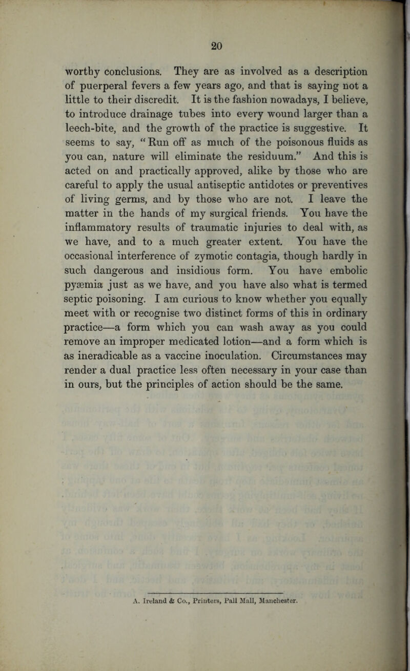 worthy conclusions. They are as involved as a description of puerperal fevers a few years ago, and that is saying not a little to their discredit. It is the fashion nowadays, I believe, to introduce drainage tubes into every wound larger than a leech-bite, and the growth of the practice is suggestive. It seems to say, “ Run off as much of the poisonous fluids as you can, nature will eliminate the residuum.” And this is acted on and practically approved, alike by those who are careful to apply the usual antiseptic antidotes or preventives of living germs, and by those who are not. I leave the matter in the hands of my surgical friends. You have the inflammatory results of traumatic injuries to deal with, as we have, and to a much greater extent. You have the occasional interference of zymotic contagia, though hardly in such dangerous and insidious form. You have embolic pyaemia just as we have, and you have also what is termed septic poisoning. I am curious to know whether you equally meet with or recognise two distinct forms of this in ordinary practice—a form which you can wash away as you could remove an improper medicated lotion—and a form which is as ineradicable as a vaccine inoculation. Circumstances may render a dual practice less often necessary in your case than in ours, but the principles of action should be the same. A. Ireland & Co., Printers, Pall Mall, Manchester.