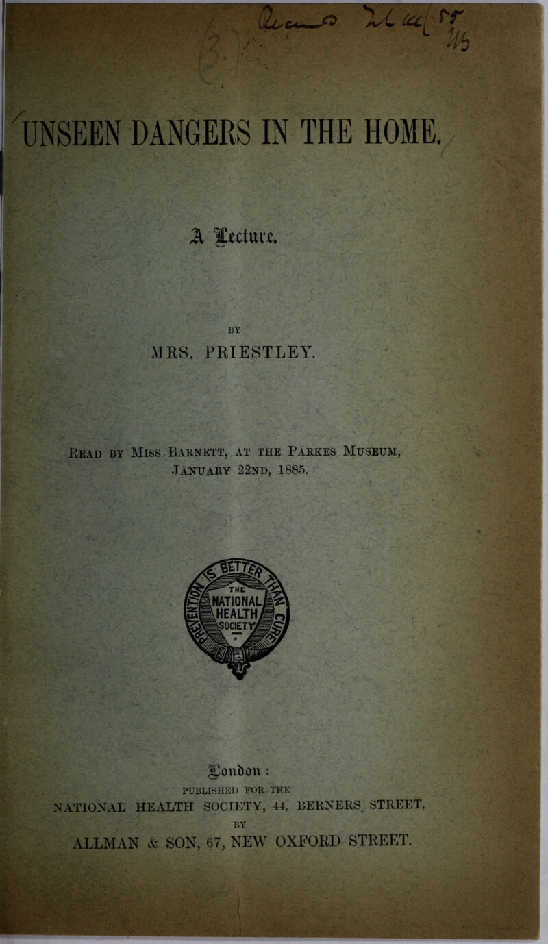 f ' 'M OLc* o Xl CCCL rr % UNSEEN DANGERS IN THE HOME. %, |!i£tuvc. BY AIRS. PRIESTLEY. Read by Miss . Barnett, at the Parkes Museum, January 22nd, 1885. PUBLISHED FOR THE NATIONAL HEALTH SOCIETY, 41, BEKNERS STREET, BY ALLMAN & SON, 67, NEW OXFORD STREET.