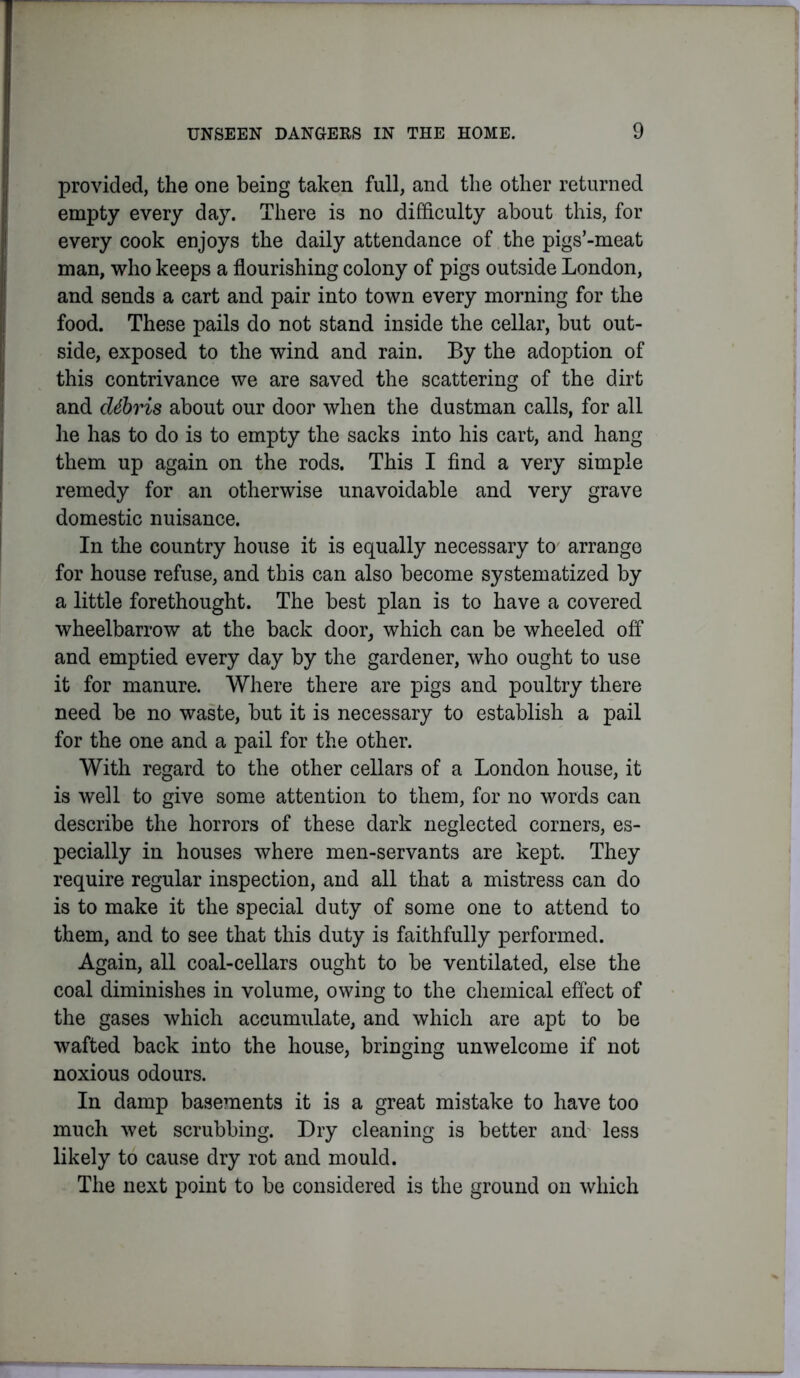 provided, the one being taken full, and the other returned empty every day. There is no difficulty about this, for every cook enjoys the daily attendance of the pigs’-meat man, who keeps a flourishing colony of pigs outside London, and sends a cart and pair into town every morning for the food. These pails do not stand inside the cellar, but out- side, exposed to the wind and rain. By the adoption of this contrivance we are saved the scattering of the dirt and debris about our door when the dustman calls, for all he has to do is to empty the sacks into his cart, and hang them up again on the rods. This I find a very simple remedy for an otherwise unavoidable and very grave domestic nuisance. In the country house it is equally necessary to arrange for house refuse, and this can also become systematized by a little forethought. The best plan is to have a covered wheelbarrow at the back door, which can be wheeled off and emptied every day by the gardener, who ought to use it for manure. Where there are pigs and poultry there need be no waste, but it is necessary to establish a pail for the one and a pail for the other. With regard to the other cellars of a London house, it is well to give some attention to them, for no words can describe the horrors of these dark neglected corners, es- pecially in houses where men-servants are kept. They require regular inspection, and all that a mistress can do is to make it the special duty of some one to attend to them, and to see that this duty is faithfully performed. Again, all coal-cellars ought to be ventilated, else the coal diminishes in volume, owing to the chemical effect of the gases which accumulate, and which are apt to be wafted back into the house, bringing unwelcome if not noxious odours. In damp basements it is a great mistake to have too much wet scrubbing. Dry cleaning is better and less likely to cause dry rot and mould. The next point to be considered is the ground on which