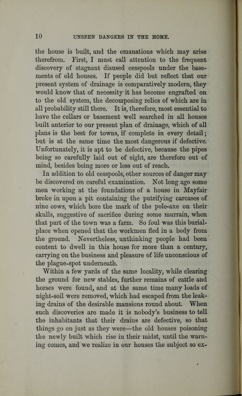 the house is built, and the emanations which may arise therefrom. First, I must call attention to the frequent discovery of stagnant disused cesspools under the base- ments of old houses. If people did but reflect that our present system of drainage is comparatively modern, they would know that of necessity it has become engrafted on to the old system, the decomposing relics of which are in all probability still there. It is, therefore, most essential to have the cellars or basement well searched in all houses built anterior to our present plan of drainage, which of all plans is the best for towns, if complete in every detail; but is at the same time the most dangerous if defective. Unfortunately, it is apt to be defective, because the pipes being so carefully laid out of sight, are therefore out of mind, besides being more or less out of reach. In addition to old cesspools, other sources of danger may be discovered on careful examination. Not long ago some men working at the foundations of a house in Mayfair broke in upon a pit containing the putrifying carcases of nine cows, which bore the mark of the pole-axe on their skulls, suggestive of sacrifice during some murrain, when that part of the town was a farm. So foul was this burial- place when opened that the workmen fled in a body from the ground. Nevertheless, unthinking people had been content to dwell in this house for more than a century, carrying on the business and pleasure of life unconscious of the plague-spot underneath. Within a few yards of the same locality, while clearing the ground for new stables, further remains of cattle and horses were found, and at the same time many loads of night-soil were removed, which had escaped from the leak- ing drains of the desirable mansions round about. When such discoveries are made it is nobody’s business to tell the inhabitants that their drains are defective, so that things go on just as they were—the old houses poisoning the newly built which rise in their midst, until the warn- ing comes, and we realize in our houses the subject so ex-