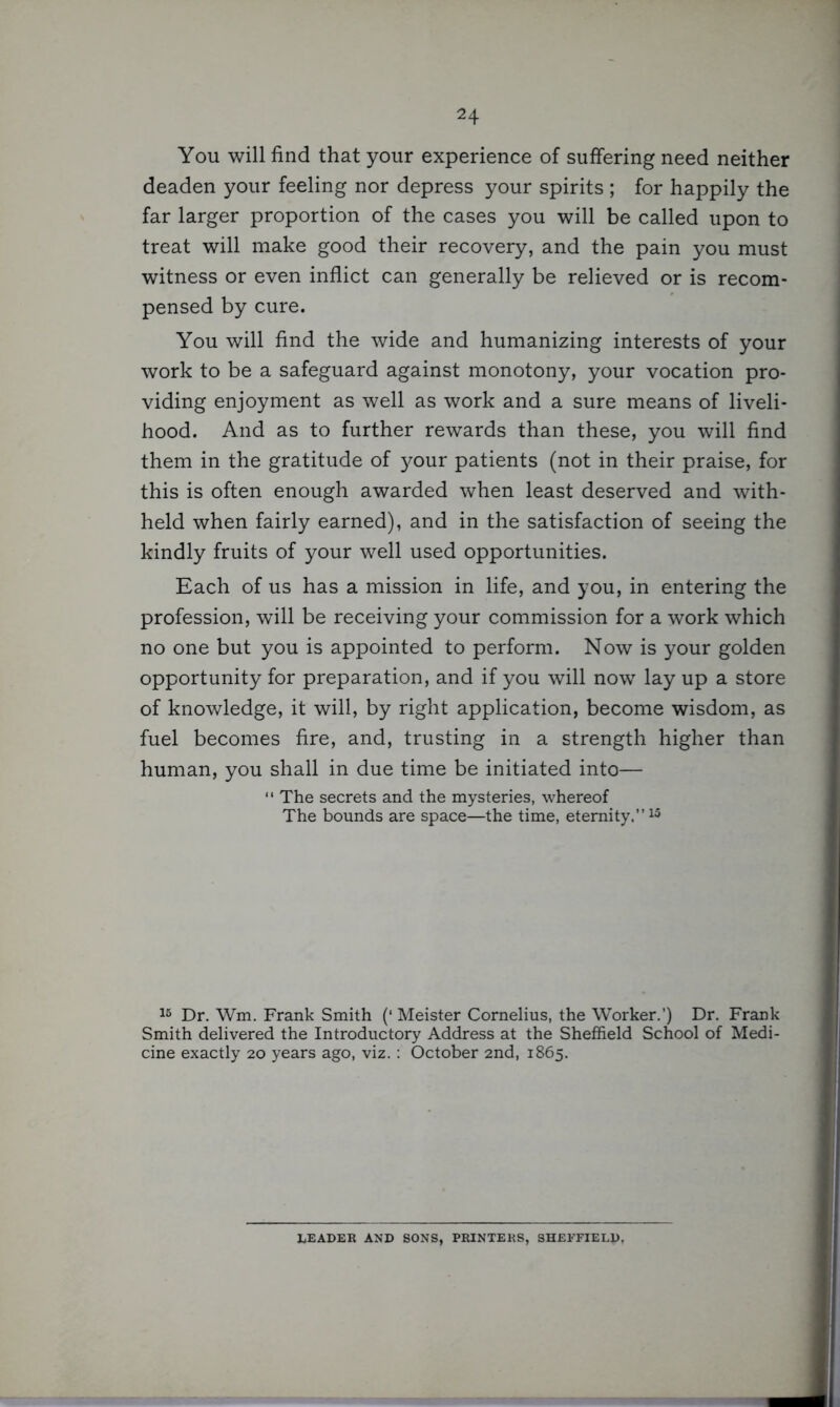 You will find that your experience of suffering need neither deaden your feeling nor depress your spirits ; for happily the far larger proportion of the cases you will be called upon to treat will make good their recovery, and the pain you must witness or even inflict can generally be relieved or is recom- pensed by cure. You will find the wide and humanizing interests of your work to be a safeguard against monotony, your vocation pro- viding enjoyment as well as work and a sure means of liveli- hood. And as to further rewards than these, you will find them in the gratitude of your patients (not in their praise, for this is often enough awarded when least deserved and with- held when fairly earned), and in the satisfaction of seeing the kindly fruits of your well used opportunities. Each of us has a mission in life, and you, in entering the profession, will be receiving your commission for a work which no one but you is appointed to perform. Now is your golden opportunity for preparation, and if you will now lay up a store of knowledge, it will, by right application, become wisdom, as fuel becomes fire, and, trusting in a strength higher than human, you shall in due time be initiated into— ‘ ‘ The secrets and the mysteries, whereof The bounds are space—the time, eternity.”15 15 Dr. Wm. Frank Smith (‘ Meister Cornelius, the Worker.’) Dr. Frank Smith delivered the Introductory Address at the Sheffield School of Medi- cine exactly 20 years ago, viz.: October 2nd, 1865. LEADER AND SONS, PRINTERS, SHEFFIELD.