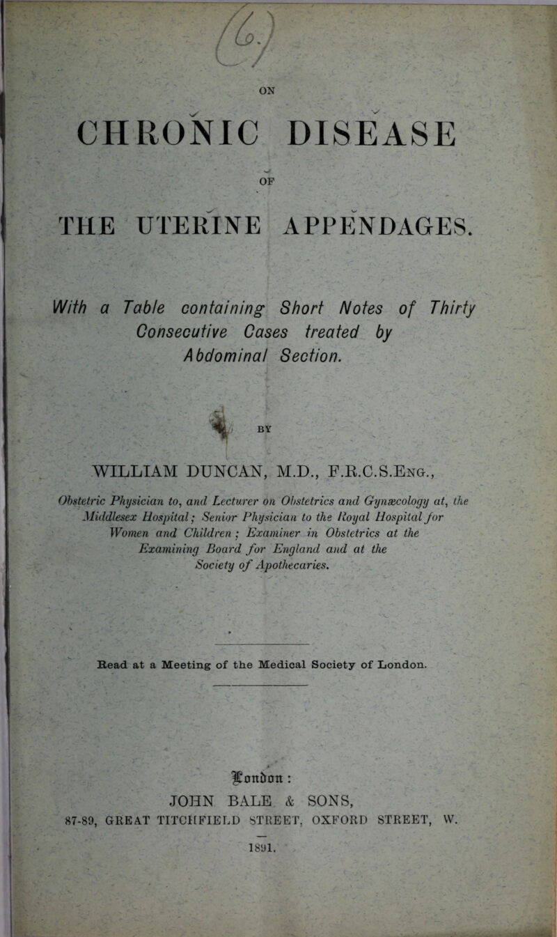 ON CHRONIC DISEASE OF THE UTERINE APPP]NDAGES. With a Table containing Short Notes of Thirty Consecutive Cases treated' by Abdominal Section. j if , WILLIAM DUNCAN, M.D., F.E.C.S.Eng., Obstetric Physician to, and Lecturer on Obstetrics and Gynaecology at, the Middlesex Hospital; Senior Physician to the lioyal Hospital Jor Women and Children ; Examiner in Obstetrics at the Examining Board for 'England and at the Society of Apothecaries. Read at a Meeting of tke Medical Society of London. , ^ lionbott: - ’ JOHN BALE & SONS, 87-89, GREAT TITCHFIELD STREET, OXFORD STREET, W. 1891.