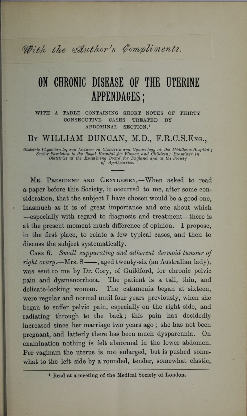 With the 'Sldtothor^s 0ompUm6nts. ON CHRONIC DISEASE OF THE UTERINE APPENDAGES; WITH A TABLE CONTAINING SHORT NOTES OF THIRTY CONSECUTIVE CASES TREATED BY ABDOMINAL SECTION.^ By william DUNCAN, M.D., F.R.aS.Ex\a., Obstetric Physician to, and Lecturer on Obstetrics and Gyncecology at, the Middlesex Hospital; Senior Physician to the Royal Hospital for Women and Children; Examiner in Obstetrics at the Examining Board for England and at the Society of Apothecaries. Mr. President and Gentlemen,—When asked to read a paper before this Society, it occurred to me, after some con- sideration, that the subject I have chosen would be a good one, inasmuch as it is of great importance and one about which —especially with regard to diagnosis and treatment—there is at the present moment much difference of opinion. I propose, in the first place, to relate a few typical cases, and then to discuss the subject systematically. Case 6. Small suppurating and adherent dermoid tumour of right ovary.—Mrs. S , aged twenty-six (an Australian lady), was sent to me by Dr. Cory, of Guildford, for chronic pelvic pain and dysmenorrhoea. The patient is a tall, thin, and delicate-looking woman. The catamenia began at sixteen, were regular and normal until four years previously, when she began to suffer pelvic pain, especially on the right side, and radiating through to the back; this pain has decidedly increased since her marriage two years ago ; she has not been pregnant, and latterly there has been much dyspareunia. On examination nothing is felt abnormal in the lower abdomen. Per vaginam the uterus is not enlarged, but is pushed some- what to the left side by a rounded, tender, somewhat elastic. * Read at a meeting of the Medical Society of London.