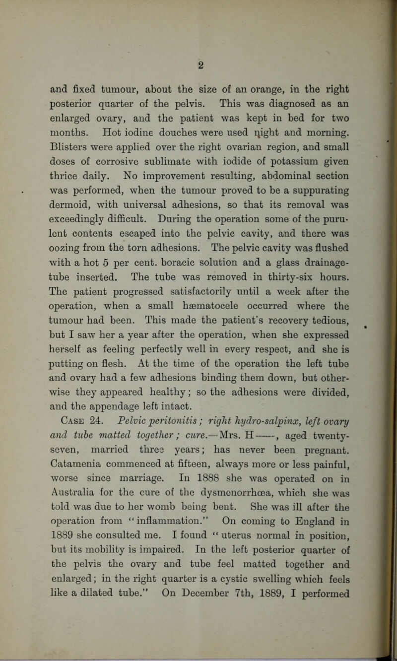 and fixed tumour, about the size of an orange, in the right posterior quarter of the pelvis. This was diagnosed as an enlarged ovary, and the patient was kept in hed for two months. Hot iodine douches were used night and morning. Blisters were applied over the right ovarian region, and small doses of corrosive sublimate with iodide of potassium given thrice daily. No improvement resulting, abdominal section was performed, when the tumour proved to be a suppurating dermoid, with universal adhesions, so that its removal was exceedingly difficult. During the operation some of the puru- lent contents escaped into the pelvic cavity, and there was oozing from the torn adhesions. The pelvic cavity was flushed with a hot 5 per cent, boracic solution and a glass drainage- tube inserted. The tube was removed in thirty-six hours. The patient progressed satisfactorily until a week after the operation, when a small haematocele occurred where the tumour had been. This made the patient’s recovery tedious, but I saw her a year after the operation, when she expressed herself as feeling perfectly well in every respect, and she is putting on flesh. At the time of the operation the left tuba and ovary had a few adhesions binding them down, but other- wise they appeared healthy; so the adhesions were divided, and the appendage left intact. Case 24. Pelvic peritonitis ; right hydro-salpinx, left ovary and tube matted together; cure.—Mrs. H , aged twenty- seven, married three years; has never been pregnant. Catamenia commenced at fifteen, always more or less painful, worse since marriage. In 1888 she was operated on in Australia for the cure of the dysmenorrhoea, which she was told was due to her womb being bent. She was ill after the operation from “inflammation.” On coming to England in 1889 she consulted me. I found “ uterus normal in position, but its mobility is impaired. In the left posterior quarter of the pelvis the ovary and tube feel matted together and enlarged; in the right quarter is a cystic swelling which feels like a dilated tube.” On December 7th, 1889, I performed